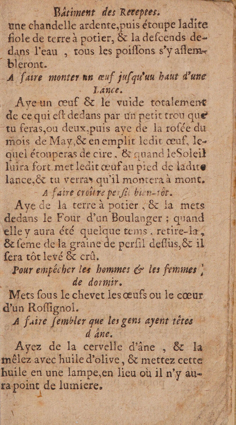 une chandelle ardente,puis étoupe ladite _fiole de terre à potier, &amp; la defcends de dans l'eau , tous les poiflons s 'y affema ‘bleront. | A fare monter nn œuf jufat uu haut d’une Lance. Ayeun œuf &amp; le vuide Miret de ce qui eft dedans par un petit trou que “tu feras,ou deux,puis aye de la rofée du “mois de May,&amp; en emplit ledit œuf, le- quel étonperas de cire. &amp; quand leSoleil luira fort met ledit œuf au pied de ladite lance,êt tu verras qu'il monter: à mont, - Afatre croire perfî bien-s01. . Ayede la terre à potier / &amp; la mets dedans A Four d’un Boulanger ; quand elle y aura été quelque tems . retire-la, Mie dela graine de perhl deflus,&amp; il Lera tot levé &amp; crû. peur empêcher les hommes &amp; les frames} _ de dormir. d'un Roflignol. dane. \ iz rider dé Fa oi treni RASTA ai ce A den Se E RE i)