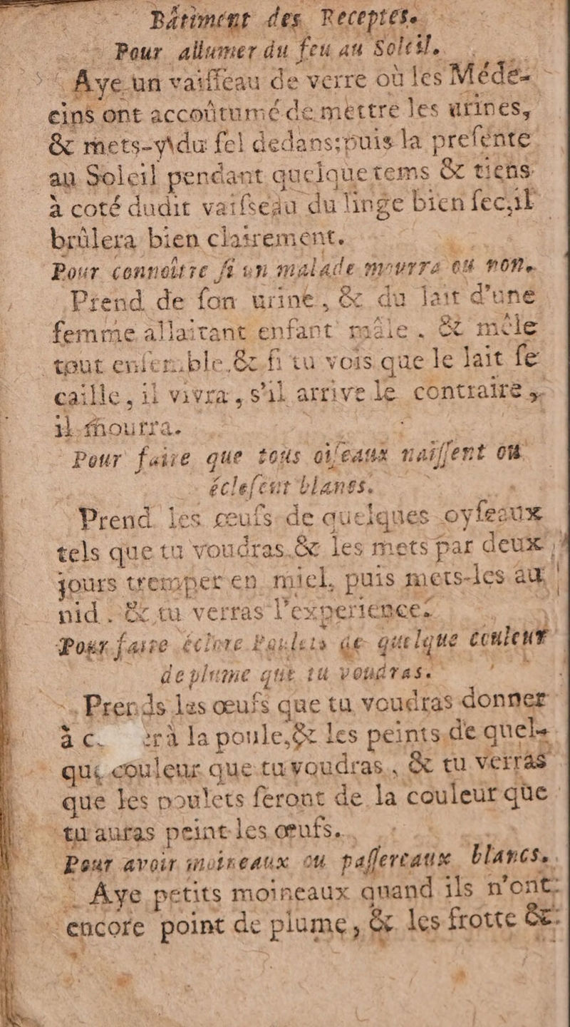 °° Batiment des Receptete. > 2 Pour allumer du feu au Soleto “5 Ayeun vaificau de verre où les Méde= > cins ont accotitumé de mettre les urines, &amp; mets-y\du fel dedans;puis la prefente. ag Soleil pendant guelquetems &amp; tiens à coté dudit vaifsegu du linge bien fecit brûlera bien clairement. Li | Pour cenneitre JE un malade MIUTTA CU NON Prend. de fon urine, &amp; du jait d’une femme allaitant enfant mâle. &amp; mêle tout enfen.ble.&amp;2fi tu vois que le lait fe caille, il vivra, sil arrive le. contraire 5. il. Mourra. Latta i PE | Pour faire que tous aifeasà naiffent 06. | “éclefent blanss.. Prend les œufs-de quelques oyfesux _ tels que tu voudras.&amp;z les mets par deux: jours tremper en, miel, puis mets-les au nid cè tu verras l'experience. run Pour faire éclnre Penlsts de gate le ue content È ° deplume que tu vondrasio 7 | | «+ Prends les œufs que tu voudras donner ic. ra la poule. &amp; les peintsde quels |. que couleur que tuvoudras,, &amp; tu verras | que tes poulets feront de la couleur qe | twauras peintles œufs. Ÿ Pour avoir motneaux 04 paflercaux blancs. h … Aye petits moincaux quand ils n'ont: L encore point de plume, &amp; les frotte fa: Rd dn! + s RL dé : Fe, PRESS