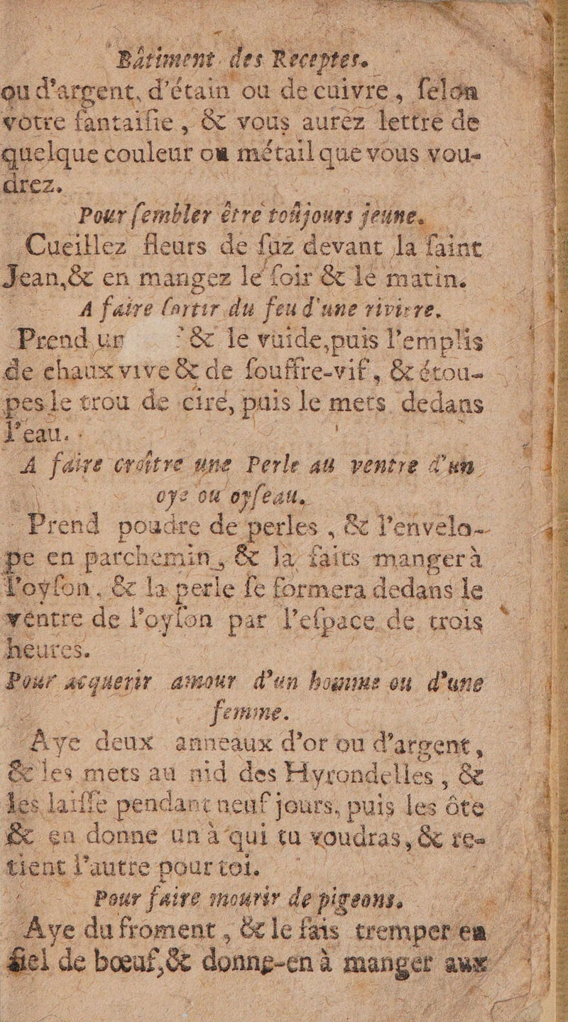 ‘Bifimene. des | Recepter.. + : oud ‘argent, d’ étain ou de cuivre, Ta votre fantaifie, &amp; vous aurêz z lettre de quelque couleur om mé ‘ail ne vous Nous drez. Pour Tombe être e fonts jeune. Cueillez fleurs de faz devant la faine Jean, &amp; en mangez le Loir &amp; lé matin. Li A faire (artir du feu d'une rivirre. Prendur ‘&amp; le vuide,puis l'emplis 1 de chaux vive &amp; de fouffre-vif, &amp;étou. pesle trou de cire, pes le mets, Sedaps i Peau. « + faire croftre une Perle 44 ventre Pun è 072 04 opfeati,o pren poudre de perles ; x va Pa en parchi emin, &amp; la faits mangerà ‘oyfon, &amp; la perle fe formera ACER Le ‘entre de l'oylon par Velpace. de, trois © heures. A es amour dun Di ou | d'une ii femme. oi Ave doc anne aux d’or ou d’ argent , &amp; les mets au nid des Hyrondelies, ce les dalle pendant neuf jours, puis les éte &amp; en donne unà qui tu voudras, Lex ie xa tient l’autre pourtol. | vai n) Pour faire mourir de pigeons, n Ave du froment , &amp; le fais trempe