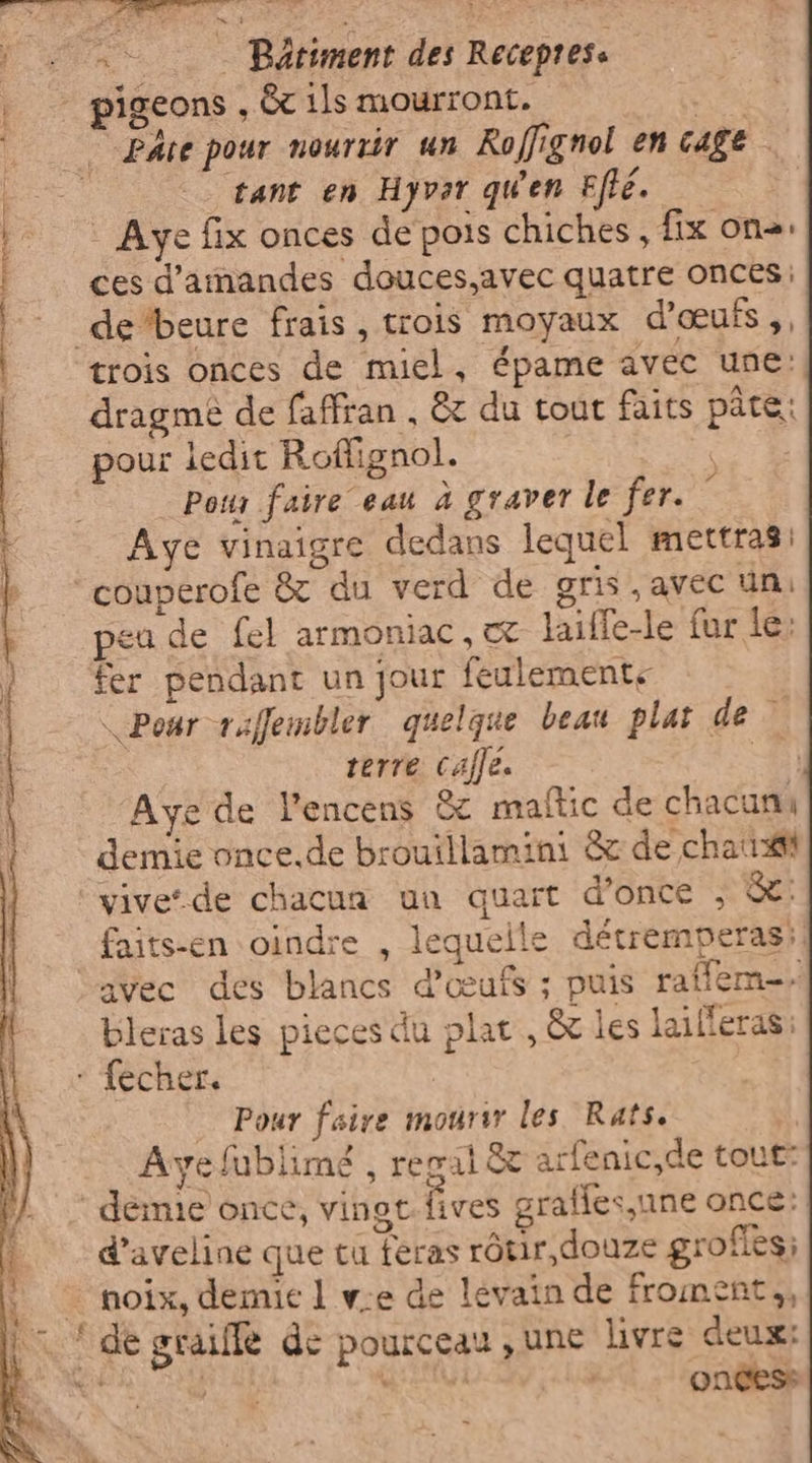 È È ie ea Pa RE nie Pâte pour nourrir un Roffignol en cage tant en Hyvar qu'en Efte. | Aye fix onces de pois chiches, fix one. ces d'amandes douces,avec quatre onces. trois onces de miel, épame avec une: dragmé de faffran , &amp; du tout faits pâte: pour ledit Roffignol. | ee Pow faire eau à graver le fer. © Aye vinaigre dedans lequel mettras: peu de fel armoniac, laiffe-le fur le: fer pendant un jour feulements \ Pour raflembler quelque beau plat de À | terre caffe. = ‘Aye de l’encens &amp; maftic de chacuni demie once.de brouillamini &amp; de chat vive‘ de chacua un quart d’once , &amp;: faits-en oindre , lequeile détremperas! bleras les pieces du plat, &amp; les lailleras: Pour faire mourir les Rats. Avyefublimé , regal &amp; arfenic,de tout: d’aveline que tu feras ròtir,douze grofies; dé sraiffe de pourceau , une livre deux: | h oncess