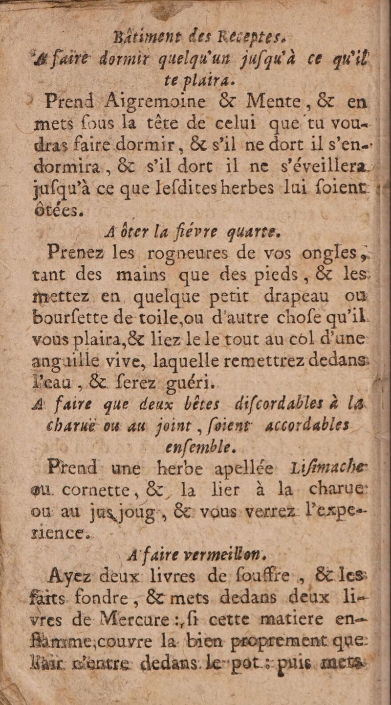 | Bltiment dr Récentes, “4 faire dormir quelqu'un jufqu'à ce quit te plaira. mets {ous la tére de celui que tu vou. ! dras faire dormir, &amp; s’il ne dort il s’en! dormira, &amp; s'il dort il ne s’éveillera » quique à ce que lefdites herbes lui foient | ôtces. | A ôter la fiévre quarte. Prenez les rogneures de vos ongles... tant des mains que des pieds, &amp; les;._ mettez en, quelque petit drapeau OÙ. bourfette de toile,ou d'autre chofe qu'il. vous plaira,&amp; liez le le tout au col d’une: anguille vive, laquelle remettrez dedans: || Veau , &amp; ferez: guéri. À di faire que deux bêtes difcordables à la charué ow au joint , foient accordables. | enfemble. | È Pread. une: herbe apellée Lifimache: |’ eu. cornette, &amp;, la lier à la. charue: ou au jusjoug», &amp;: vous: venrez. l’espes- Rimme;couvre la bien proprement.que: | Kaac c'entre dedans: le pot :: puis. me