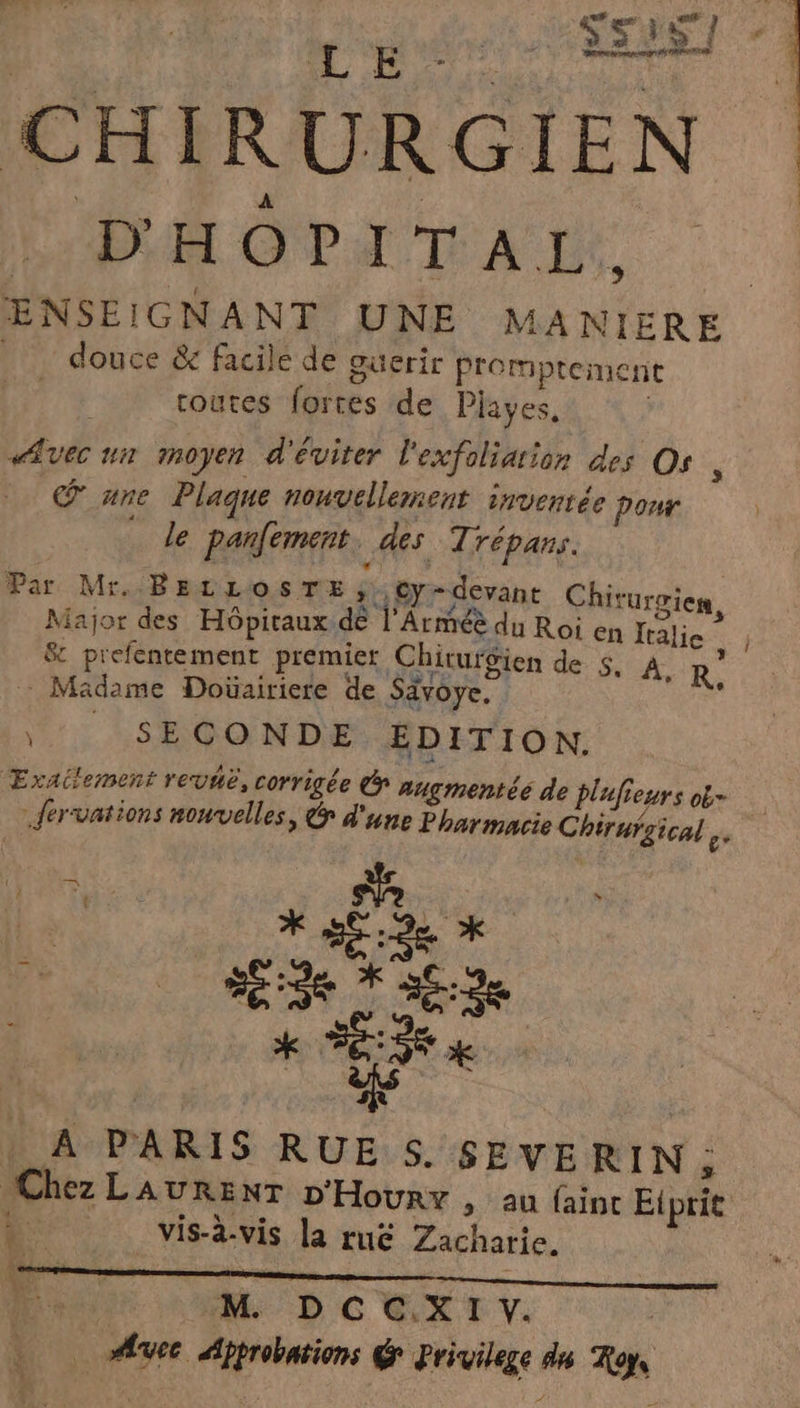 L E Ss35 7 CHIRURGIEN D'HOPITAL. ENSEIGNANT UNE MA NIERE douce &amp; facile de ouerir promptement toutes fortes de Piayes, ; Avec un moyen d'éviter l'exfoliarion des Os, € une Plaque nouvellement inventée Pour le parlement. des Trépans. Par Mr. BE LLOSTE , * Cy - devant Chiturgier #2: nr dé l'A US d : O7 Major des Hôpitaux ie 1 ATMEE du Roi en Jralie St prefentement premier Chirurgien de: SA R. Madame Doüairiere de Sävoye, \ SECONDE EDITION. ÆExailement revue, corrigée € augmentéé de plufieurs ob .fervations nouvelles, &amp; d'une Pharmacie Chiruigical REPAS A PARIS RUE S. SEVE RIN ; Chez LAURENT D'Houry , au faint Eiprit L: vis-à-vis la rué Zacharie. 108 Lu … FE î 4 MM D CEXTT.