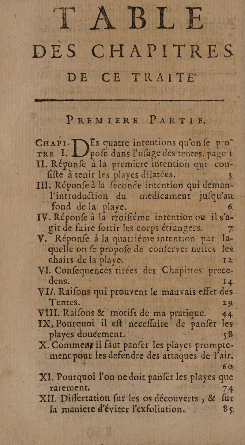 TABLE DES CHAPITRES D'ÉSORENRANTÉ PREMIERE PARTIE. CHaAPI- D quatre. intentions qu’on ve pro” TRE L pofe dans l'ufage des tentes. paget IT. Réponfe a la RE intention qui con- fifte à cenir Les playes dilattes. FS IT, Réponfeà la feconde intention qui deman- l'introduétion du medicament eat au fond dela playe. IV. Réponfe à la croifiéme intention ou ils’ac git de faire fortir les COrps étrangers 1) 7 Ÿ. Réponfe à la quatiiéme intention par la- quelle on fe propofe de conferver nettes les: chairs de Ia playe. Hz VI. Confequences tirées des Chapitres | As dons. 0 7 I VI. Raïfons qui prouvent le mauvais cher des. Tentes. 29. VII. Raifons &amp; mbtifs de ma pratique. 44. IX, ur LE il eft neceffaire de panfér les playes douéement. 58. X. Commeng il faut panfer les playes prompte- ment pour Les defendre des attaques de l’air. 1.6 @ XI. Pourquoi l’on ne doit panfer les playes que | rarement. 74. XII. Differtation fur les os RE » &amp; fur la maniere d'éviter l'exfoliation. ; : 86