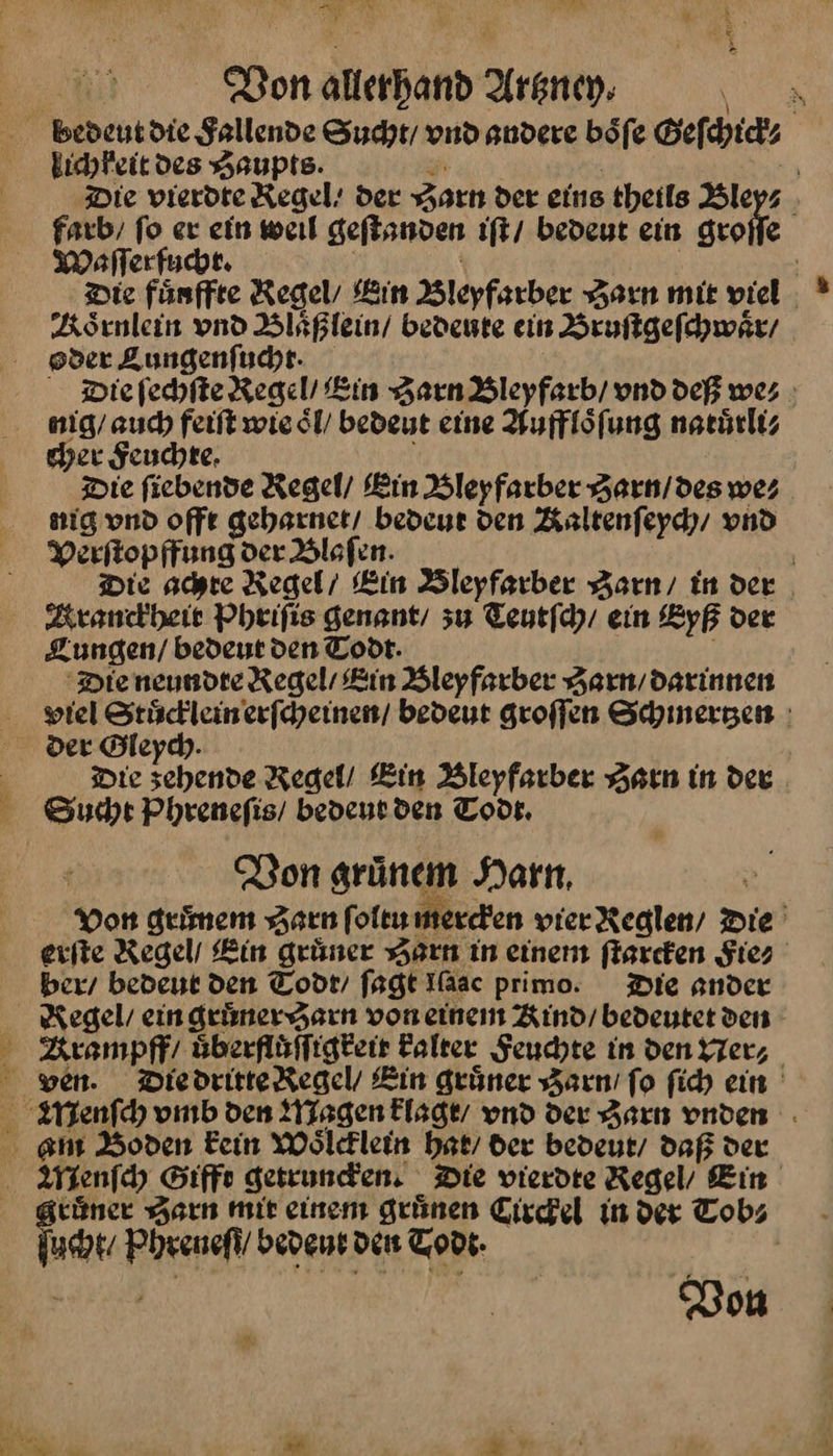 > IF a FR NEN | Bon allerhand Artzney. 1 bedeut die Sallende Sucht vnd andere böfe Geſchick⸗ lichkeit des Haupts. in | =” Die vierdte Kegel’ der Zarn der eins theils Bley⸗ farb, fo er ein weıl geſtanden ıft/ bedeut ein groife Waſſerfucht. | i Die fünffte Regel, Bin Bleyfarber Harn mie viel Koͤrnlein vnd Blaͤßlein / bevente ein Bruſtgeſchwaͤr / oder Lungenſucht · Die ſechſte Regel’ Ein Zarn Bleyfarb / vnd deß we⸗ nig / auch feiſt wie oͤl / bedeut eine Auffloͤſung natuͤrli⸗ cher Feuchte. Die ſiebende Regel / Ein Bleyfarber Zarın/des we⸗ nig vnd offt geharnet / bedeut den Kaltenſeych / vnd Verſtopffung der Blaſen. | Die achte Regel’ Ein Bleyfarber Zarn / in der , Kranckheit Pheifis genant/ zu Teutfdy/ ein Eyß der Lungen / bedeut den Todt. Die neundte Regel’ Kin Bleyfarber Harn darinnen viel Stuͤcklein erſcheinen / bedeut groffen Schinergen : der Gleych. | Die scehende Regel! Ein Bleyfarber HZarn in der Sucht Phrenefis/ beveut den Todr, Ron grünem Harn, Von geimem Zarn ſoltu mercken vierReglen/ Die’ erſte Regel Kin grüner HZarn in einen fiarefen Fie⸗ ber / bedent den Todt / fagt Iaac primo. Die ander Kegel ein gruͤner Harn von einen Kind / bedeutet den BKrampff / uͤberfluͤſſigkeit Falter Seuchte in den Ner⸗ ven. Die dritte Regel / Lin grüner Zarn / fo ſich ein enſch vmb den Magen klagt / vnd der Zarn vnden am Boden Fein Woͤlcklein hat / der bedeut / daß der Menſch Gifft getruncken. Die vierdte Regel / Ein ruͤner Zarn mit einem grünen Circkel in der Tob⸗ ucht / Phreneſt / bedeur den Todt. a Don A