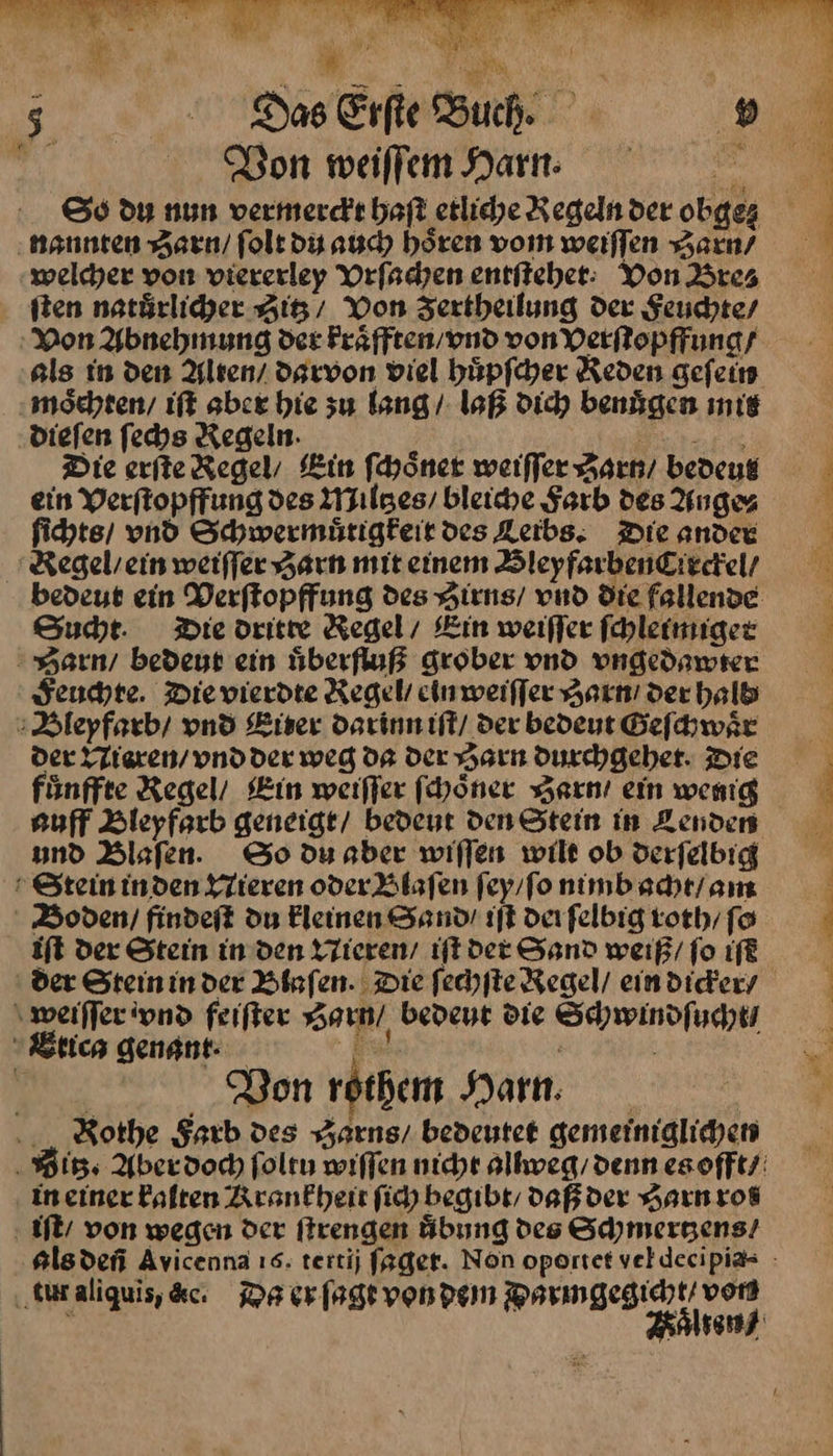 3... Das Erfle Buch. . Don weilfem Harn: ‚nannten Zvarn / folt du auch hören vom weiſſen Harn/ ‚welcher von viererley Vrſachen entſteher Von Bre⸗ sten natuͤrlicher Zitz/ Von Zertheilung der Feuchte / Mon Ybnehmung der kraͤfften / vnd von Verſtopffung / möchten, iſt aber hie zu lang / laß dich benägen nie dieſen fechs Regeln. — Die erſte Regel, Ein ſchoͤner weiſſer Zarnt / bedeut ein Verſtopffung des Miltzes / bleiche Farb des Ange⸗ ſichts / vnd Schwermuͤtigkeit des Keibs. Die ander Regel / ein weiſſer Harn mit einem Bleyfarben Circkel / Sucht. Die dritre Regel, Ein weiffer ſchleimiger Barn / bedeut ein uͤberfluß grober vnd vngedawter Feuchte. Die vierdte Regel ein weiſſer Harn / der halb Bleyfarb / vnd Eiter darinn iſt / der bedeut Geſchwaͤr der Nieren / vnd der weg da der Harn durchgehet. Die auff Bleyfarb geneige/ bedent den Stein in Lenden und Blaſen. So du aber willen wilt ob derfelbig Stein inden Nieren oder Blaſen ſey / ſo nimb acht / am Boden / findeſt du kleinen Sand / iſt derſelbig roth / fo iſt der Stein in den Nieren / iſt der Sand weiß / ſo iſt der Steininder Blaſen. Die ſechſte Regel / ein dicker/ weiſſer vnd feiſter Harn / bedeut die Schwindſucht Btica genant· J Von rothem Harn. Rothe Farb des Zarns / bedeutet gemeiniglichen in einer kalten Krankheit ſich begibr, daß der Harn rot iſt / von wegen der ſtrengen Übung des Schmertzens / tur aliquis, &amp;c. Da er ſagt von dem ——