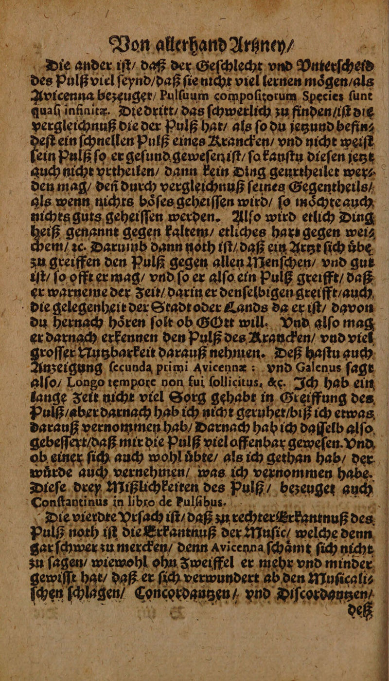 Die ander iſt / daß der Geſchlecht und Vnterſcheid des Pulß viel ſeynd / daß ſie nicht viel lernen moͤgen / als Avicenna bezeuger / Pulſaum compoſitorum Species ſunt quali infinitz. Die dritt das ſchwerlich zu: finden / iſt die vergleichnuß die der Pulß hat / als ſo du jetzund befin⸗ ein ſchnellen Pulß eines Krancken / vnd nicht weiſt ‚ein Pulß ſo er geſund geweſeniſt / ſo kauſtu dieſen jetzt auch nicht yrtheilen / Dann Fein Ding geurtheilet wer⸗ den mag, deñ durch vergleichnuß ſeines Gegentheils / als wenn, nichts boͤſes geheiſſen wird fo mochte auch nichts guts geheiſſen werden. Alſo wird erlih Ding eiß genannt gegen kaltem / etliches hars gegen weis chem / ꝛc. Darumb dann noth iſt / daß ein Artzt ſich übe, zu greiffen den Pulß gegen allen Menſchen / vnd gue iſt / ſo offt er mag / vnd ſo er alſo ein Pulß greifft / daß er warneme der Zeit / darin er denſelbigen greifft / auch die gelegenheit der Stadt oder Kands da er iſt / davon ou hernach hören ſolt ob GOtt will. Vnd alſo mag, er darnach erkennen den Pulß des Krauncken / vnd viel darauß nehmen. Deß haſtu such: Anzeigung (ecunda primi Avicennz : vnd Galenus ſagt #1f0/ Longo tempore non fui follicitus, &c. Ich hab. ein lange Zeir nicht viel Sorg gehabt in Greiffung des, Pulß / aber darnach hab ich nit geruber/biß ich etwas, darauß vernommen.hab/ Darnach hah ich daſſelb alſo gebeſſert / daß mir die Pulß vieloffenbar geweſen. Vnd ob einer ſich auch wohl uͤbte / als ich gethan hab / der würde auch vernehmen / was ich vernommen habe. Diefe drey Nlıßlichkeiten des Pulß/ ‚beseuger auch Conftantinus in libro.de Pulfibus. .. FR ‚Die vierdte Vrſach iſt / daß zu rechter Erkantnuß des: Pulß noth iſt Die Errantnuß der Muſic / weldye denn gar ſchwer zu mercken / denn Avicenna ſchaͤmt ſich nicht u ſagen / wiewohl ohn Zweifel ex mehr vnd minder, gewiſſt hat / daß er fich verwundert ab den Muſicali⸗ ſchen ſchlagen / Concordautzen / vnd a j i Fol, ce