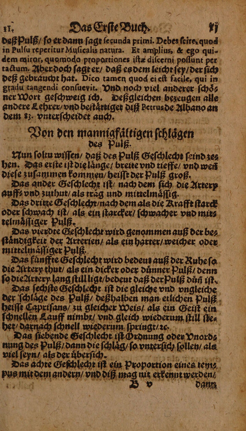ır Das Erſte Buchs. — deß Pulß/ nn ſagt ferunda primi. —— in Pulfu reperitur Muficalis natyra. Et. amplius, &amp; ego qui- dem mitor. quomodo proportiones iſtæ diſcerni poflunt per; tadtum. Aber doch ſagt er / Daß es dem leicht. ſex / der ſich deß gebraucht hat. Dico tamen quod cielk face, qui im: gradu tangendi conſuevit. Vnd noch viel anderer ſch⸗ ner Wort geſchweig ich. Deßgleichen bezeugen alle andere Lehrer / vnd beſtaͤttiget a denede Adano an dem 83. vnterſcheidet auch· Von den mann gfättigen Rtägen Yun fol wiſſen / Da = ol Gef chlech OR ben. Das erite iſt die laͤnge breite vnd tieffe und weñ | dieſe zuſa mmen kommen/ heiſſt der hulß groß. Das ander Geſchlecht iſt / nach dem ſich Die Artery —2 zuthut / als traͤg und mittelmaflig. | Dasg dritte Geſchlecht nach dem als die —— —— Pulß. Das 5 — Gelhlehr wird genommen auß der be⸗ kaͤndig —3 der Ey als. gin harter / weicher oder Das fünffte Geſchlecht wird bedeut auß der Ruhe ſo re] LOEAEEE t / bedeut Daß der Pulß Dun iſt. © Das fechfie oa 3 ed Lehr. Die gölesche, vnd vngleiche der larger des. Br de halbe a man etlichen Pulß.. heiſſt Capzifans/ zu, gie is} alg ein Geift ein. oneen Bau T nimbr/. vnd — ſti ſte⸗ bes, ——33 ach jell | erum ſpringt / 2cñ. * ie — lecht iſt Hrdnung ode Vnord⸗ ‚Dann — L ak g ſo vnterſich ues⸗ als viel ſe 5 eGewleae ni 3. Proportton einea tein⸗ —— — gt a \