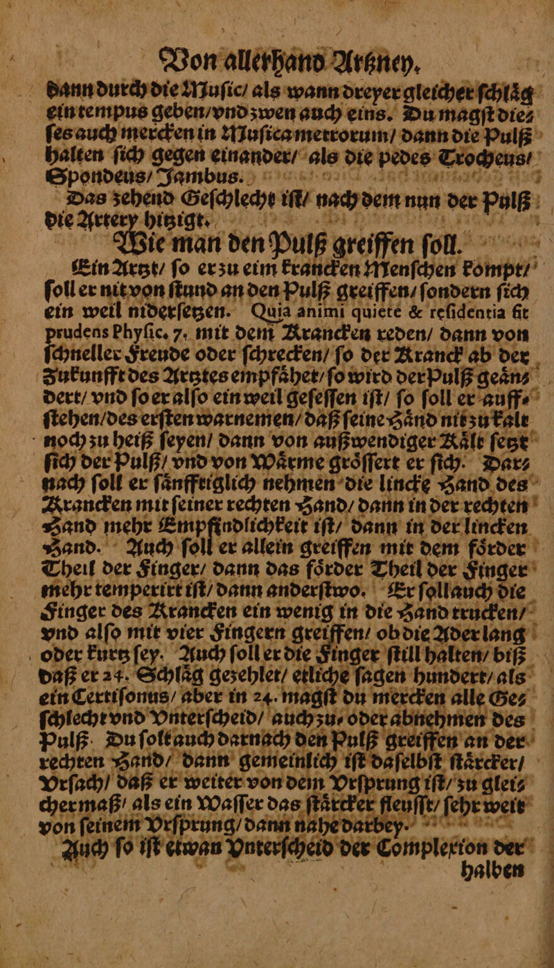 dann durch die Muſic / als wann dreyer gleicher ſchlaͤg ein tempus geben / vnd zwen auch eins. Du magſt die⸗ ſes auch mercken in Muſica mettorum / dann die Pulß halten ſich gegen einander / als die pedes Trocheus / Spondeus / Jambus. u “ — TEE AT ; Das zehend Geſchlecht iſt / nachdem nun der Pulß die he mar | Bi . Bie man den Pulß greiffen fol. Kin Artzt / fo ersu eim krancken Menſchen kompt/ ſoll er nit von ſtund an den Pulß greiffen / ſondern ſich ein weil niderſetzen. Quia anımi quiete & reſidentia ſit sudens Phyfic. 7. mie dem Krancken reden / dann von chneller Freude oder ſchrecken / fo der Arand ab der _ Zukunfft des Artztes einpfaͤhet / ſo wird der Pulß geaͤn⸗ dert / vnd ſo er alſo ein weil geſeſſen iſt / To ſoll er auff⸗ ſtehen / des erſten warnemen / daß ſeine Zaͤnd nit zu kalt noch zu heiß ſeyen dann von außwendiger Kaͤlt ſetzt ſich der Pulß / vnd von Wärme groͤſſert er ſich Darz nach ſoll er ſaͤnfftiglich nehmen die lincke Hand des Krancken mit ſeiner rechten Hand / dann in der rechten and mehr Empfindlichkeit iſt / dann in der lincken Bond. Auch ſoll er allein greiffen mit dem förder ' Theil der Singer’ dann das foͤrder Theil der Singer mehr temperirt iſt dann anderftwo. Er ſollauch die Singer des Krancken ein wenig in die Zand trucken/ vnd alfo mie vier Fingern greiffen! ob die Aderlang ‚ oder Eursfey. Auch ſoll er die Singer kill halten’ bi daß er 24. Schlaͤg gesehler/ etliche Jagen hundert / als ein Certifonus/ aber in 24. magſt du mercken alle Bez ſchlecht vnd Vnterſcheid / auch zu⸗ oder abnehmen des Pulß Du ſolt auch darnach den Pulß greiffen an der rechten Zand / dann gemeinlich iſt daſelbſt ſtaͤrcker / Vrſach / Daß er weiter von dem Vrſprung iſt / zu glei⸗ chermaß' als ein Waſſer das ſtaͤrcker fleuſſt / ſehr weis von ſeinem Vrſprung / dann nahedarbep HH Auch ſo iſt etwan Vnterſcheid der — - * alben
