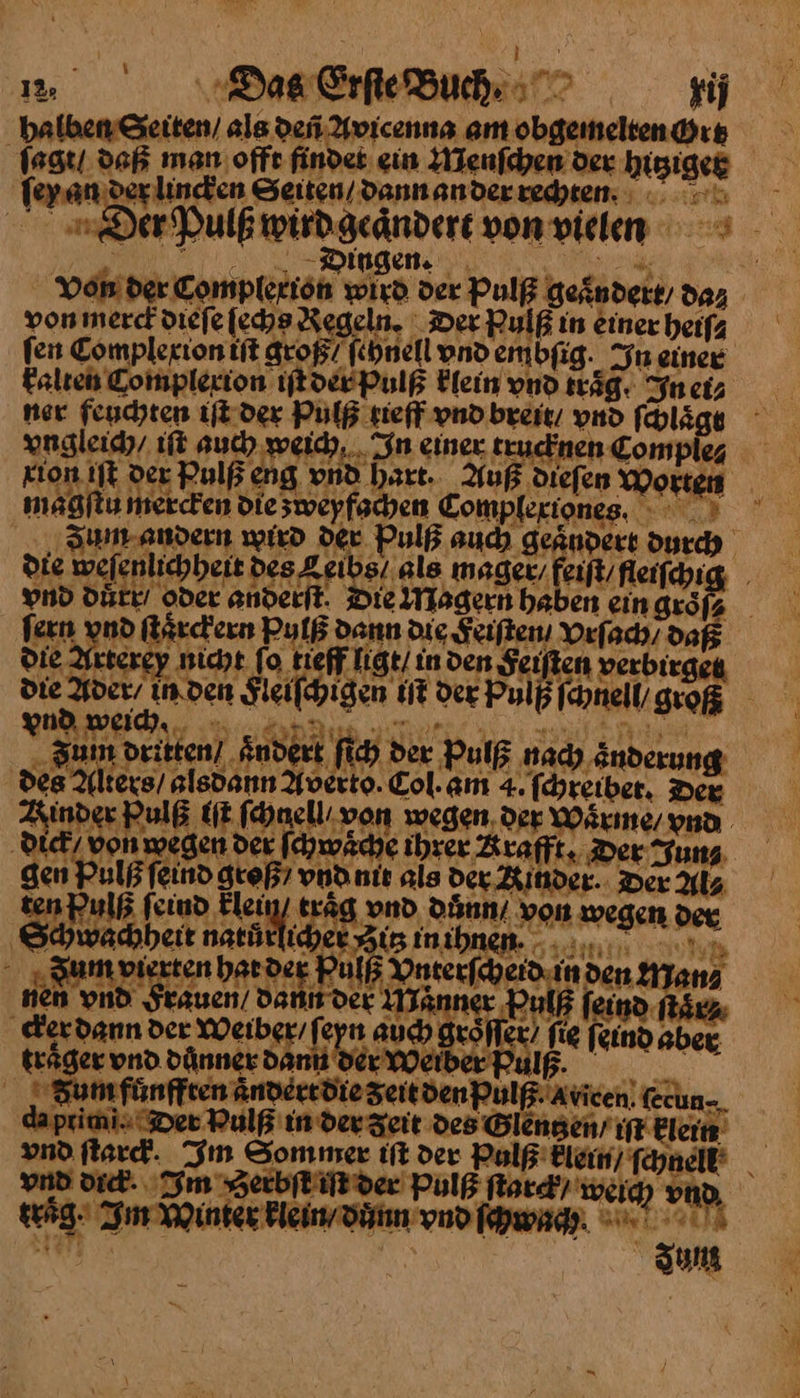 ſagt / daß man offe findet: ein Menſchen der higigeg ſeyan der lincken Seiten/ dann an der rechten Der Pulß wird geandert von vielen rang Dosen. ee | Von der Complexion wird der Pulß geändert, da⸗ poninerch dieje [che Kegeln. Der Bulß in Einer heifa fen Complexion iſt groß fehnell vnd embfig. In einer kalten Complerion iſt der Pulß klein vnd träg. In etz ner feuchten iſt der Pulß rieff vnd breit / vnd ſclaͤgt vngleich / iſt auch weich In einer trucknen Compie⸗ xion iſt ver Pulß eng vnd hart. Auß dieſen Morten magſtu mercken die sweyfachen Complextones. Jum andern wird der Pulß auch geaͤndert durch die weſenlichheit des Leibs / als mager, feilt/fleifchig, vnd duͤrr oder anderſt Die Magern haben einguöfa fern vnd ſtaͤrckern Pulß dann die Feiſten Orfach, daß die Arterey nicht fo tieff ligt / in den Feiſten verbirgen die Ader / in den Fleiſchigen iſt der Pulp ſchneil groß vnd weih. Ai - Zum dritten] Ändert fich der Pulß nach änderung des Alters) alsdann Averto. Col.am 4. ſchreibet. Dex Kinder Pulß iſt fhnellıvon wegen. der Wärme, ya dick / von wegen der ſchwaͤche ihrer &amp; rafft. Der Tun 5 gen Pulß ſeind groß / vnd nit als der Aitnder. Der Als Ren fein a traͤg vnd důnn / von wegen der Shwachheit natätliber gig inibnen. .... vn Zum vierten hat der Pulß Onterfcheid.in den Manz nen vnd Frauen / dann der Maͤnner Pulß feind ft en cker dann der Weiber feyn auch gröfler, fig feind BBRR „Sum fünften Andeerdie SeitdenPulß.Avicen. (ecun-. da pricni. Der Pulß in dev Zeit des Blengen’ ıft Elcim vnd flard. Im Sommer iſt der Pulß klein) nee vnd dic. Im ʒerbſt iſt der Pulß flat) weig) vd, traͤg Zi Winter klein / duͤnn vnd ſchwag / Jung