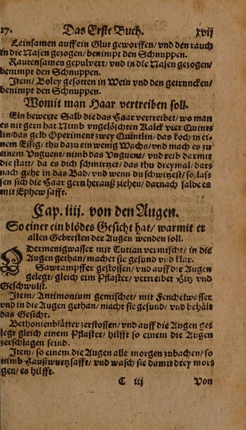 .Das Erfte Buch .keif Seinſamen auffein Glut geworffen / vnd den rauch in die Naſen gezogen / benimpt den Schnuppen. Rautenſamen gepulvert / vnd in die Naſen gezogen / benimpt den Schnuppen. RN N er Item / Boley 3 mein vnd den getruncken / benimpt ven Schnupphee Womit man Haar. vertreiben folk | Ein bewerte Salb diedas Haar vertreibet/ wo man es nit gern bat. Nimb vngeloͤſchten Kalck pierduines linıdss gelb Operimentzwey Quintlin / das koch in ei⸗ nem Eſſig / thu dazu ein wenig Wachs / vnd mach es zu einen Vnguent / nimb das Vnguemt / vnd reib darmit die ſtatt da es dich ſchmirtzet / das thu dreymal/ dar⸗ nach gehe in das Baͤd / vnd wenn du ſchwitzeſt / ſo laſ⸗ ſen ſich die Haar gern herauß ziehen / darnach ſalbe es mit Sphew ſafft. oe a Gaptii.vondenAugn So einer ein bloͤdes Öefichthat/warmie a allen Gebreſten der Augen wendenfoll. Dermenigwaller mit Tuttan vermiſcht / in die Augen gethan / machet ſie gefund vıidtlar: _ Sawrampffer geſtoſſen/ vnd auff die Augen 7 gelege/ gleich eim Pflaſter / vertreibet Si; vnd GSeſchwulft. a AL Ye ieh Ä “Item Antimontum gemifäyet/ mit Sendyetw« ſſer und in die Augen gethan / macht fie geſund / vnd bebäle Bus Selig REN je A ‚Sethonienblätterserftoffen/ vnd auffdie Augen ge⸗ lege gleich einem Pfiaſier bilffe fo einem die Augen serfhlagen feind. PK Item fo einem die Augen alle morgen zubachen / ſo ——— vnd waſch fie damu drey morg gen / es hi 14 — — — * EN AR Xon