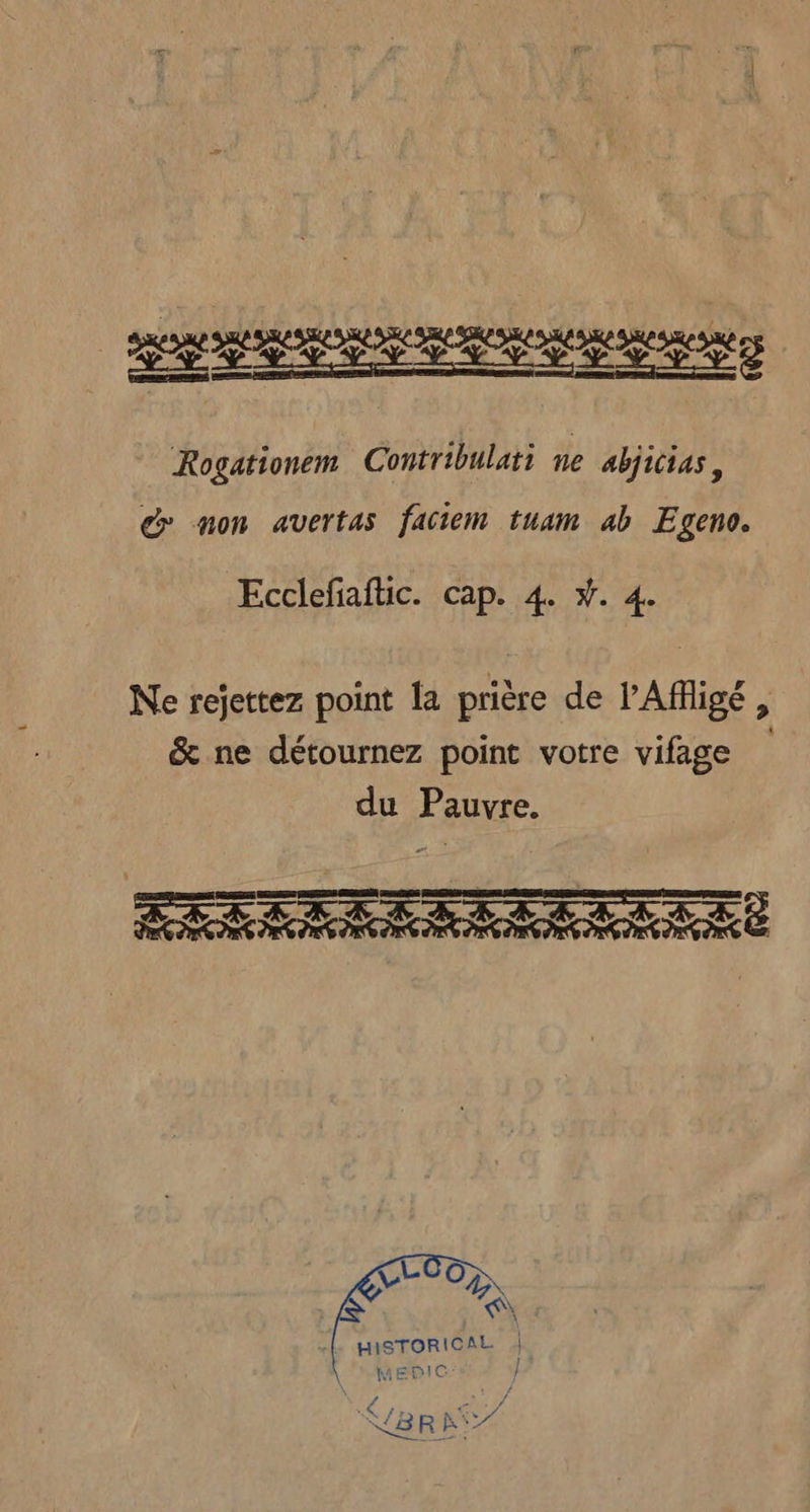 Rogationem Contribulati ne abjicias, d non avertas faciem tuam ab Egeno. Ecclefaftic. cap. 4. Ÿ. 4. Ne rejettez point la prière de l'Affigé, &amp; ne détournez point votre vifage du Pauvre. TRIER ER ÇL 07 AN «L HISTORICAL } MEPIC J ; 4 L A Ÿ. NB8RA7