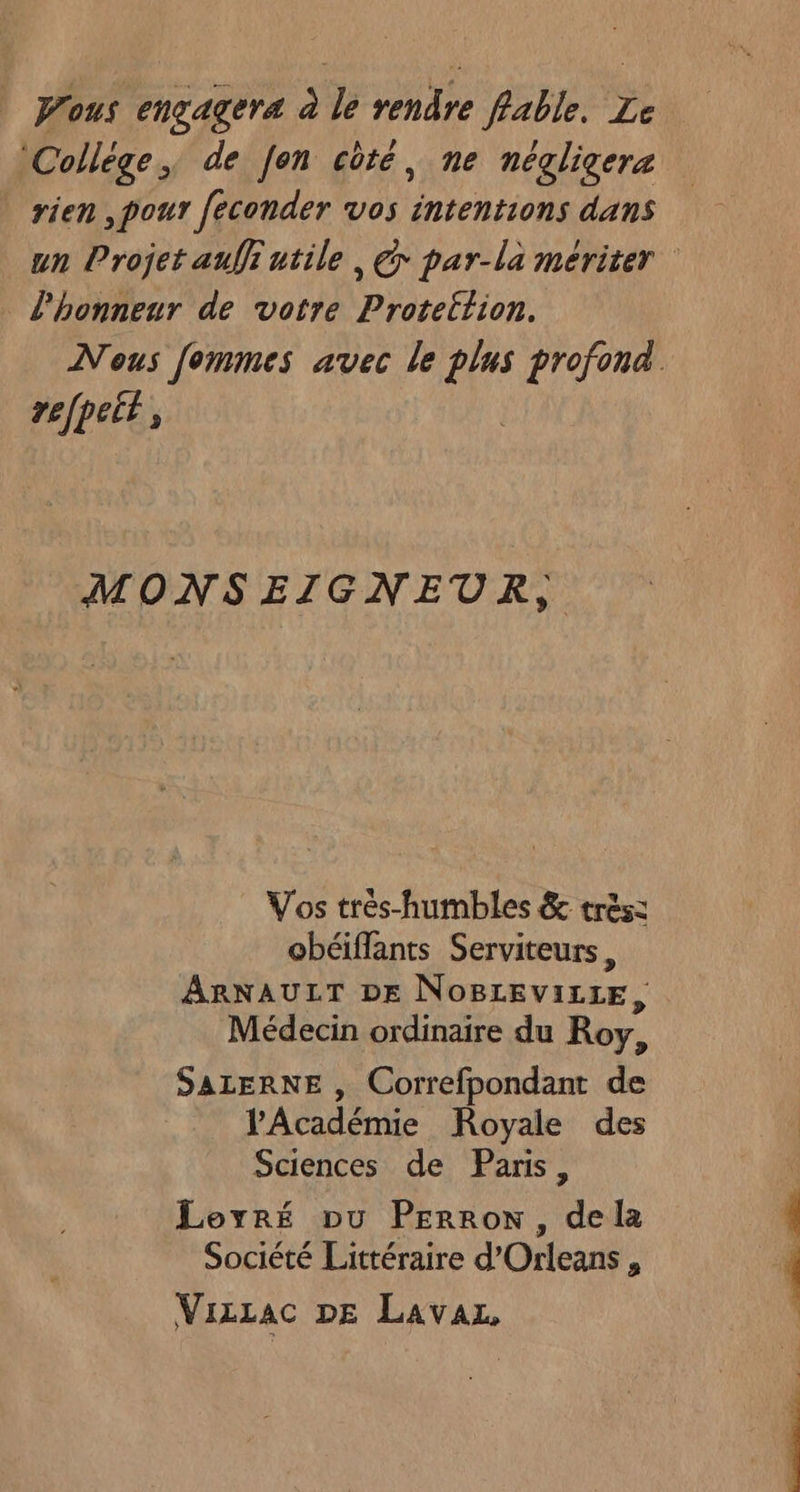 Wous engagera à le rendre fable. Le ‘Collège, de Jen côté, ne négligera rien ,pour feconder vos intentions dans l'honneur de votre Proteltion. refpeit, MONSEIGNEUR, Vos trés-humbles &amp; très: obéiflants Serviteurs, ARNAULT DE NOBLEVILLE, Médecin ordinaire du Roy, SALERNE , Correfpondant de l'Académie Royale des Sciences de Paris, Loyré pu PErron, dela Société Littéraire d’Orleans, VizLac DE Lavaz, EE