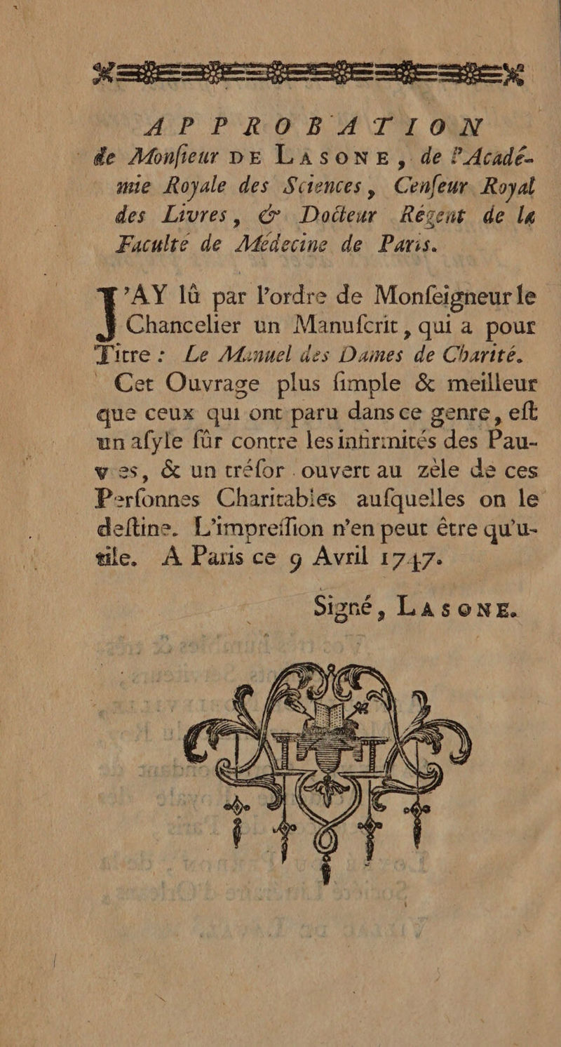 AY 1ù par l’ordre de Monfeigneur le Chancelier un Manufcrit, qui a pour Titre: Le Manuel des Dames de Charité. _ Cet Ouvrage plus fimple &amp; meilleur que ceux qui ont paru dans ce genre, eft unafyle für contre lesinhrmirés des Pau- ves, &amp; un tréfor ouvert au zèle de ces P:rfonnes Charitabies aufquelles on le deftine. L'impreffion n’en peut être qu'u- tile. À Paris ce g Avril 1747. Signé, LASONE.