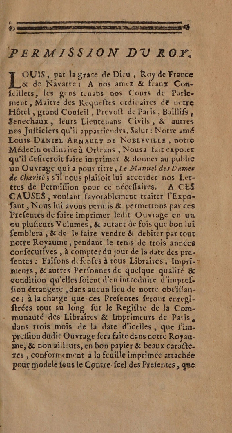 LD PERMISSION DU ROF. OUIS , par lagrace de Dieu , Ray de France &amp; de Navarre; A nos amcez &amp; fcaux Con- {cillers, les gros tenans nos Cours de Parle- ment, Maître des Requeftes ordinaires dé notre Hôtel , grand Confeil , Prevoit de Paris, Baillifs, Senechaux, leurs Lieutenans Civils, &amp; autres nos Juiticiers qu’il appartiendra, Salur : Notre amé Louis DANIEL ARNAULT DE NOBLEVILLE , notre Médecin ordinaire à Orleans , Nousa fait expoier qu’il defireroit faire imprimer &amp; donner au public un Ouvrage qui a pour titre, Le Manuel des Dames de Charité ; s'il nous plaïfoit lui accotder nos Let- tres de Permiflion pour ce néceflaires. A CES CAUSES , voulant favorablement traiter l’'Expo- fanc, Nous lui avons permis &amp; permettons par ces Prefentes de faire imprimer ledit Ouvrage en un ou plufieurs Volumes, &amp; autant de fois que bon lui femblera , &amp; de le faire vendre &amp; debiter par tout notte Royaume, pendant le temis de trois années confecutives , à compter du jour de la date des pre- fentes : Faifons defenfes à tous Librañes, Impri-# meurs, &amp; autres Perfonnes de quelque qualité &amp; sondition qu’elles foient d'en introduire d'impref- fion étrangere , dans aucun lieu de notre obeïflan- ce; à la charge que ces Prefentes feront enregi- ftrées tout au long fur le Regiftre de la Com- munauté des Libraires &amp; Imprimeurs de Patis, dans trois moïs de la date d'iceiles , que l’im- preffion dudir Ouvrage fera faite dans notre Royau. me, &amp; non ailleurs, en bon papier &amp; beaux caracte- ses , conformement a la feuille imprimée attachée pour modele fous le Contre. fcel des Preientes , que