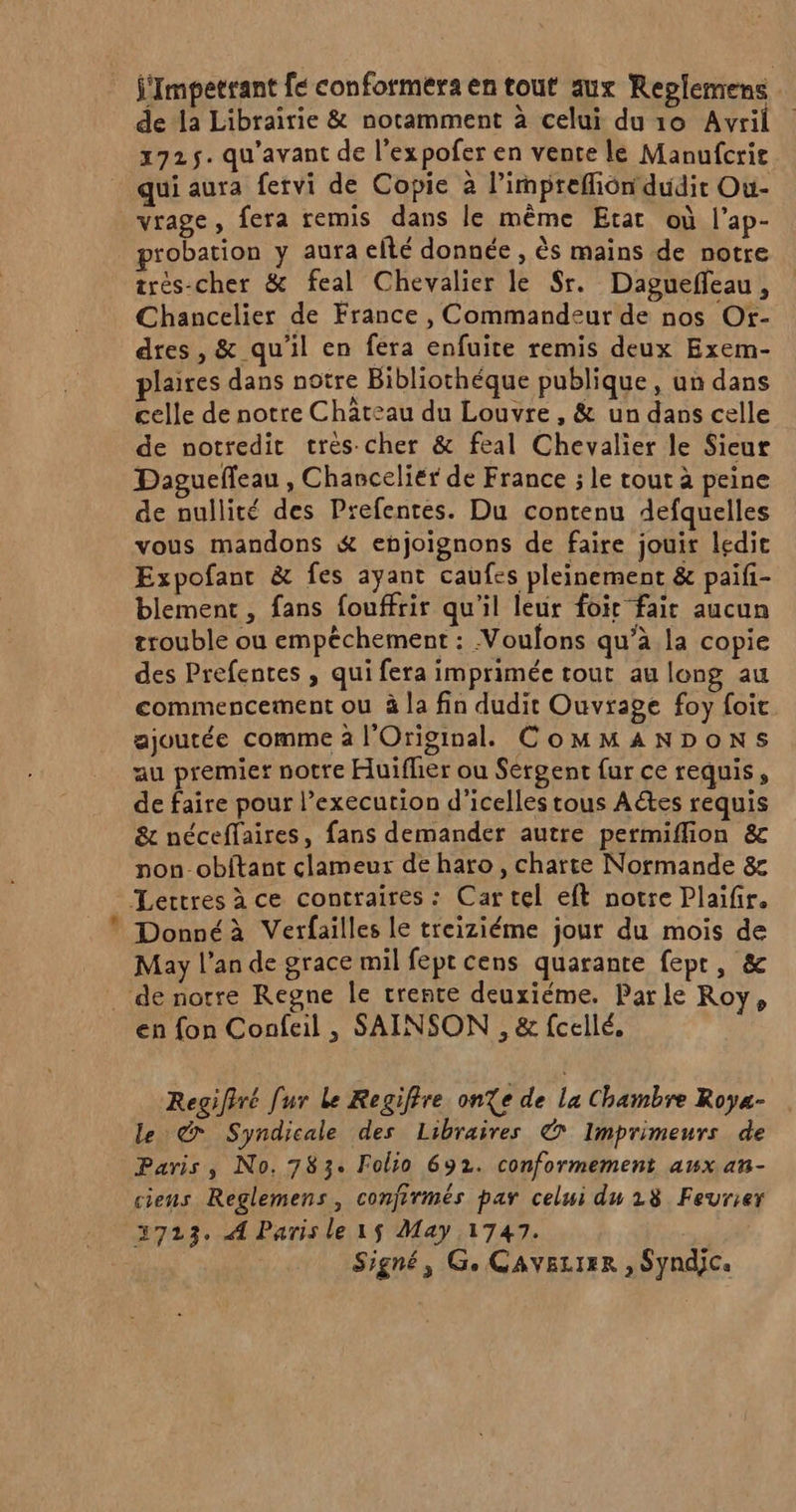 = j'Impetrant fe conformera en tout aux Replemens de la Librairie &amp; notamment à celui duo Avril 2725. qu'avant de l'expofer en vente le Manufcrit qui aura fervi de Copie à l’impreffiondudir Ou- vrage, fera remis dans le même Etat où l’ap- probation y aura efté donnée , ès mains de notre trés-cher &amp; feal Chevalier le $r. Dagueñfeau, Chancelier de France , Commandeur de nos Ot- dres, &amp; qu'il en fera enfuite remis deux Exem- plaires dans notre Bibliothéque publique, un dans celle de notre Château du Louvre, &amp; un dans celle de notredit très cher &amp; feal Chevalier le Sieur Daguefleau , Chanceliér de France ; le tout à peine de nullité des Prefentes. Du contenu defquelles vous mandons &amp; enjoignons de faire jouir ledit Expofantr &amp; fes ayant caufes pleinement &amp; paifi- blement , fans fouffrir qu’il leur foir fait aucun trouble ou empèchement : Voulons qu’à la copie des Prefentes , qui fera imprimée tout au long au commencement ou à la fin dudit Ouvrage foy foit ajoutée comme à l'Original. CoMMANDONS au premier notre Huifher ou Sergent fur ce requis, de faire pour l’execution d’icelles tous Aétes requis &amp; néceffaires, fans demander autre permiflion &amp; non-obftant clameur de haro , charte Normande &amp; Donnéà Verfailles le treiziéme jour du mois de May l’an de grace mil fept cens quarante fepr, &amp; Regifiré [ur Le Regiffre onXe de La Chambre Roya- le ©&amp; Syndicale des Libraires © Imprimeurs de Paris, No. 783. Folio 692. conformement aux an- ciens Reglemens, confirmés par celui du 18 Fevrier 3723. A Parisle1s May 1747. | Signé, Ge CAVELIER ; SYNdJCa