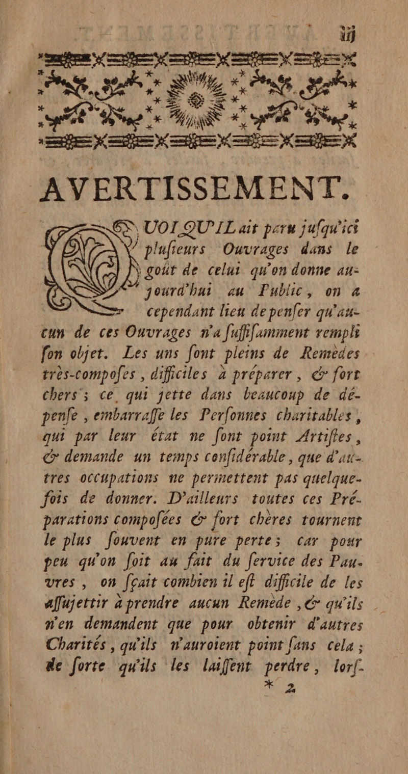 CRE ro LEP ph A LÉÈS+ EU RE ne exe» ete ee x AVERTISSEMENT. &lt;S) UOI QUIL ait peru jufqu'ici (@ plufieurs Ouvrages dans le À goût de celui qu'on donne au- jourd'hui au Public, on 4 cependant lien de penfer qu'au cun de ces Ouvrages n'a fufifaminent rempli fon objet. Les uns font pleins de Remedes très-compofes , difficiles à préparer, &amp; fort chers’; ce. qui jette dans beaucoup de dé- penle , embarrafe les Perfonnes charitables, qui par leur état ne font point Artifles, &amp; demande un temps cenfidérable, que d'a tres occupations ne perinettent pas quelque- fois de donner. D'ailleurs toutes ces Pré. parations compofées G* fort chères tournent le plus Jouvent en pure pertes car pour peu qu'on foit au fait du fervice des Pau. vres, on fçait combien 1l eft difficile de les afujettir aprendre aucun Remède ,€ qu'ils n'en demandent que pour obtenir d'autres Charités , qu'ils nwauroient point {ans cela ; de forte qu'ils les laifent PATATE lorf-