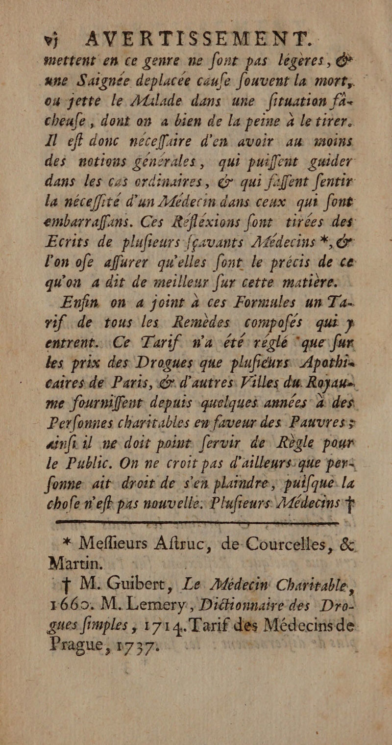 mettent en ce genre ne font pas légères, &amp; ane Saignée deplacee caufe fouvent la mort, oujette le Alilade dans une fituatian fa- cheufe , dont on a bien de la peine à letirer. Il eff donc neceffuire d'en avoir au moins des notions genirales, qui puifent guider dans les 645 ordinaires, @ qui fafent Jentir la néceffité d'un Médecin dans ceux qui font embarraffans. Ces Refléxions Jont tirées des Ecrits de plufieurs fçsvants Afédecins *, &amp;r l'on ofe affurer qu'elles font le précis de ce: qu'on a dit de meilleur [ur cette matière. Enfin on 4 joint à ces Formules un Ta- vif de tous les Remèdes compofes qui y entrent. Ce Tarif wa été: réglé ‘que fur les prix des Drogues que plufiéurs, Apothis caires de Paris, &amp; d’autres: Villes du Royas. me fournifent depuis quelques années à des. Perfonnes charitables ew faveur des Pauvress asnft 1l ne doit point fervir de Règle pour le Public. On ne croit pas d'ailleurs:que per: Jonne ait droit de s'en plaindre, puifque. la chofe n’eff jen nouvelle: Mropte Médecins f a Meffieurs À bc } de Conrcglies, &amp; Marun, :f M: Guibert, Le Médecin Charitable, 1665. M. Lemery , Diéhionnaire des Di3i) ques frmples ; 1714.Tarif des Médecins de PEUR n7 37