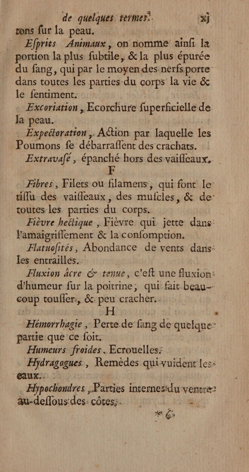L | sons fur {a peau. Efprits Animaux, on nomme ainfi la portion la plus fubtile, &la plus épurée du fang, qui par le moyen-des:nérfs porte dans toutes les parties du corps la vie & le fentiment. Excoriation , Ecorchure fuperficielle de Ja peau. Expectoration ,. Action par laquelle les Poumons fe débarrafent des crachats. Extravafe, épanché hors des vaifleaux, Fibres , Filets ou filamens, qui font le tiffu des vaifleaux, des mufcles, & de: toutes les parties du corps. Fièvre hectique , Fièvre qui. jette dans: Yamaigriflement & la confomption. Flatuofités, Abondance de vents dans: les entrailles. Fluxion acre & tenue, c’eft une fluxion: d'humeur fur la poitrine, qui fur beau-- coup toufler:, &: peu cracher. Hémorrbagie | Perte de fang de set partie que ce foit. Humeurs froides. Ecrouelles: Hydragogues , Remèdes quivuident les: EAUX. . $ Hhpochondres , Parties internesdu ventre: au-deflous'des côtes; 7 # 3