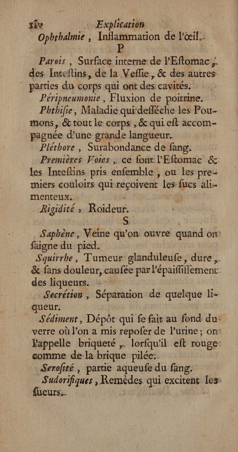 Ophthalmie , Taflammarion de l'oeil. Parois , Surface interne de l'Eftomac.,. des Inteflins,, de la Veflie, & des autres parties du corps qui ont des cavités. Péripneumonie , Fluxion de poitrine. Phthilie, Maladie qui-defléche les Pou- mons , & cout Le corps ,& qui eft accom- | pagnée d’une grande langueur. Pléthore , Surabondance de fang. | Premières Votes , ce font l'Eftomac &: les Intefüins pris enfemble ; ou les pre- miers couloirs qui reçoivent les-fucs ali- menteux.. Rigidité ; Brileuts S. Saphène, Veine qu’on ouvre quand on: faigne du pied. Squirrhe, Tumeur glanduleufe, dure .. & fans douleur, caufée par l'épaififfement. des liqueurs. = _Secrétion , Séparation de quelque li- queur. Sédiment, Dépôt qui fe fair au fond du: verre où l’on a mis repofer de lurine; on: Fappelle briqueté ,. lorfquil eft rouge” comme de la brique pilée:. Serofité , partie aqueufe du fang. Sudorifiques , DRE qui excitent le füueurs.. è