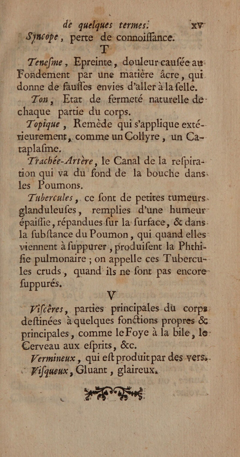 Sÿnsope, perte de connoifflance. Tenefme, Epreinte, douleurcaufée au: Fondement par une matière âcre, qui. donne de faufles envies d’aller à la felle. Ton, Etat de fermeté naturelle de- chaque partie du corps. Topique , Remède qui s'applique exté- . rieurement,. comme un Collyre , un Ca- taplafme., Trachée-Artère, le Canal de la refpira: tion qui va du fond de la bouche dans: les Poumons. Tubercules ,. ce font de petites tumeurs. glanduleufes, remplies d’une humeur- épaiflie, répandues fur la: furface, &amp; dans. la fubftance du Poumon, qui quand elles viennent à fuppurer , produifent la Phthi- fie pulmonaire ; on appelle ces Tubercu- les cruds, quand'ils ne font pas encore- fuppurés. v _ Viftères, parties principales du corps: deftinées à quelques fonétions propres &amp; principales, comme le Foye à la bile, le: Cerveau aux efprits, &amp;c. Vermineux , qui eft produit par des vers: Fifqueux, Gluant , glaireux,