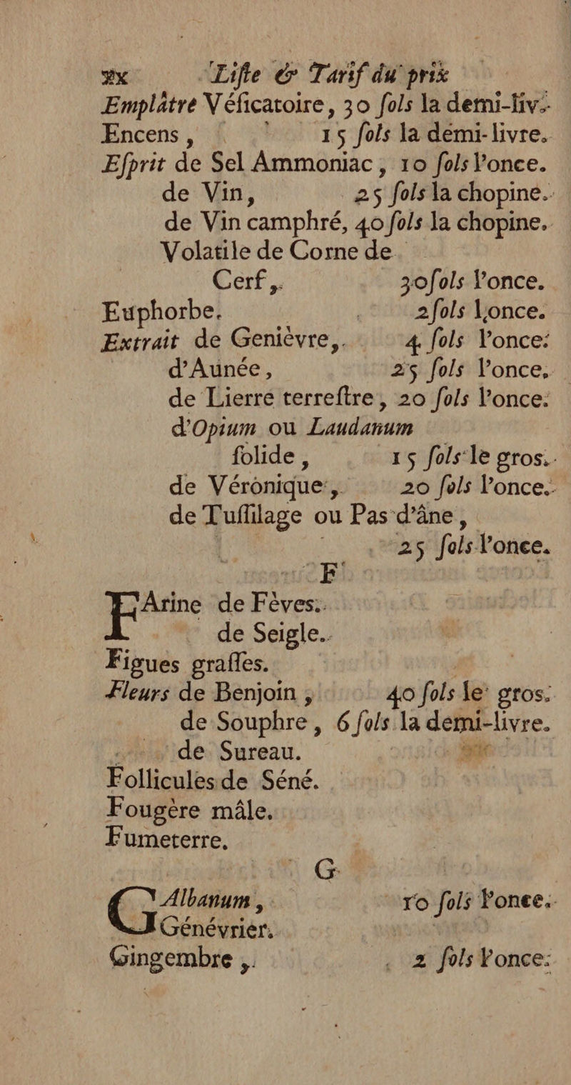 Emplâtre Véficatoire, 30 fols la demi-Hiv- Encens, ©: 15 fois la démi-livre. Efprit de Sel Ammoniac, 10 fos l’once. de Vin, 25 fols la chopine. de Vin camphré, 40 fois la chopine. Volatile de Corne de Cerf, 3ofols lonce. Euphorbe, ; 2fols once. Extrait de Genièvre,. 4 fols lonce: d’Aunée, 25 fols l’once, de Lierre terreftre, 20 fo/s l’once. d'Opium ou Laudanum folide , 15 fols‘le gros. de Vérônique:, 20 fels l’once.. de Tuflilage ou Pas d'âne, 25 fois lonce. 'Arine de Fèves.. | de Seigle.. Figues graffes. Fleurs de Benjoin , 40 fols Le’ gros. de Souphre, 6 fo/s la démi-livre. … de Sureau. ir Folliculesde Séné. F ougère mâle, Fumeterre. Albanum , | ro fols Fonee. 2 Génévrier. Gingembre ,, . 2 fois Fonce: