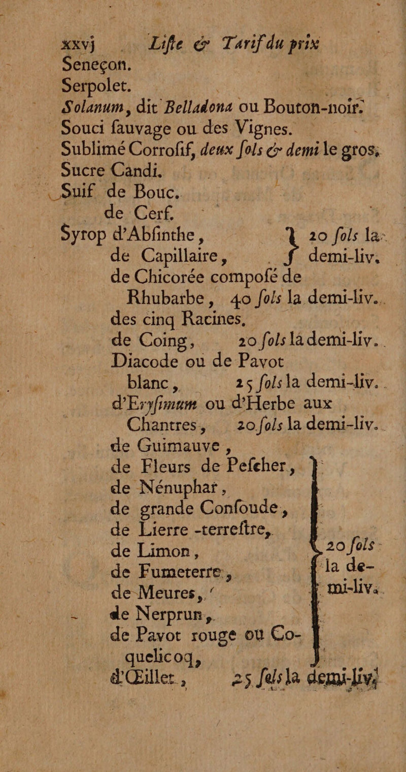 xxvj Life &amp; ra du EE Seneçon. ; Serpolet. Solanum, dit Bellatons ou Bouton-noir: Souci fauvage ou des Vignes. SubliméCorrofif, deux fols &amp; demi le gros, Sucre Candi. | | Suif de Bouc. rite DA OR OS 1 Syrop d’Abfnthe, 20 fols la: de Capillaire À demi-liv, de Chicorée compofé de Rhubarbe, 40 fois la demi-liv.. des cinq Racines, de Coing, 20 fols là demi-liv.… … Diacode ou de Pavot Mi blanc, + 25 faiéla derni-div. d'Eryf mm où d’'Herbe aux . Chantres, 20 /fols la demi-liv. de Guimauve, de Fleurs de Pefcher, de Nénuphar, de grande Confoude, de Lierre -terreftre,, à 20 fols - de Limon, | | de Fumererre # ÿ la de- y de Meures,. ï mi-livs. hi de NE Li de Pavot rouge où Co- quelicoq