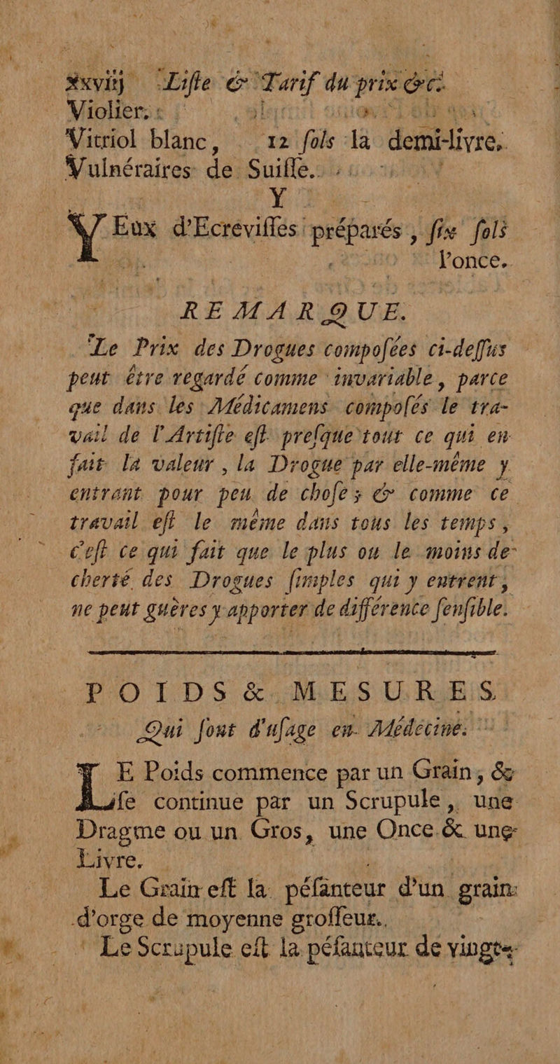 XXVE) fe é _ Te du pre gr Violier. : | à Vitriol blanc, 12 a {à demiivre. Vuinéraires de Suifle. Y Le d'Ecrevifles préparé fix fol once. REMARQUE. Te Prix des Drogues compofées ci-defus peut être regardé comme : invariable, parce gue dans les Médicamens compolés le tra- vail de l'Artifle eff prelque tour ce qui ei fait la valeur , la Drogue par elle-même y entrant pour peu de chofe; &amp; comme ce travail eff le même dans tous les temps, C'eff ce qui fait que le plus ou le moins de- cherté. des Drogues [iriples qui y entrenr, ne peut guères # be: de différente [enfi ble. t- POIDS &amp; MESURES Qui Jont d'ufage en. Médecine: E Poïds commence par un Grain, &amp; fe Continue par un Scrupule , ride Dragme ou un Gros, une Once. &amp;. Ung- Livre. Le Grain eff la péfänteur d'un. grain: Le Scripule et la péfanteur de vingt