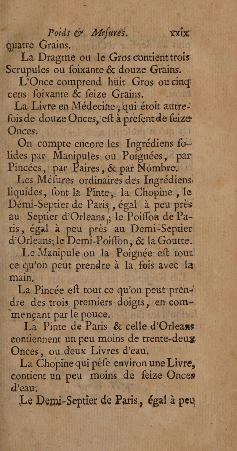 Poids &amp; M efures. ee | duatre Grains. | | La Dragme ou le Gros contiénetrois Scrupules ou foixante &amp; douze Grains. L'Once comprend huit Gros ou cs cens foixante &amp; feize Grains. La Livre en Médecine; qui étoit autre- foisde douze HFGs eft à prefen de feize Onces, On compte encore les Ingrédiens fo lides par. Manipules ou Poignées, par Pincées,: par Paires ,.&amp; pat Nombre. Les Méfures ordinaires des Ingrédiens liquides, font. la Pinte,. la Chopine , le : Démi-Septier de Paris , , égal à peu près au Septier d'Orleans ; ‘le Poiffon de Pa- ris, égal à peu près au Demi-Septier d Orleans: le Demi-Porfion, &amp; la Goutte. Lie Manipule où la Poignée eft tout ce qu’on peut prendre à la fois avec la: main. La Pincée eft tout ce qu’on peut-pren&lt; dre des-trois premuers doigts, en com- _mençant par le pouce. : | La Pinte de Paris &amp; celle d'Orleans eontiennent un peu moins de trente-deux Onces, ou deux Livres d’eau, La Chopine qui pèfe environ une Livre, contient un peu moins de feize Onces deau:. Le je ne de Paris 3 égal à peu