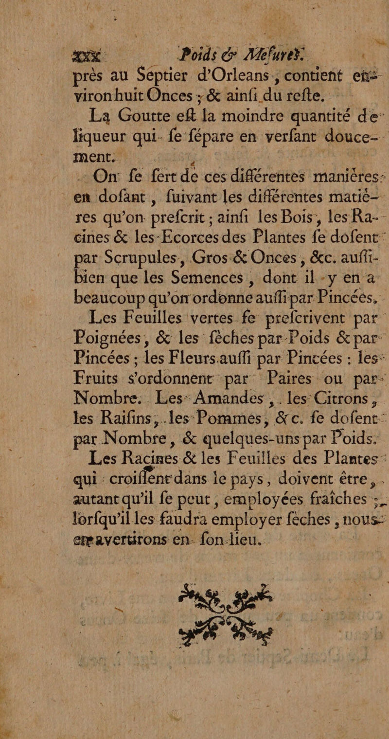 LL près au Séptier d’Orleans, contient eñs- viron huit Onces ; &amp; ainfi du refte. La Goutte eft Ja moindre quantité de liqueur qui. fe fépare en verfant douce. ment. : On fe fert de ces différentes manières: res qu’on prefcrit ; ainfi les Bois, les Ra-- cines &amp; les-Ecorces des Plantes fe dofent: par Scrupules, Gros.&amp; Onces , &amp;c. aufi- bien que les Semences , dont ile ‘yen a beaucoup qu'on ordonne auffi par Pincées. Les Feuilles vertes fe prefcrivent par Poignées, &amp; les fèches par” Poids &amp; par: Pincées ; les Fleursauffi par Pintées : les: Fruits Vordéinenr: par Paires ou par: Nombre. Les: Amandes , . les Citrons, par Nombre, &amp; quelques- uns par Poids. Les Racines &amp; les Feuilles des Plantes : qui : croiffent dans je pays, doivenit être, autant qu’il fe peut , employées fraîches = lorfqu'il les faudra employer feches , NOUS: emavertrons en- fon.lieu. F2