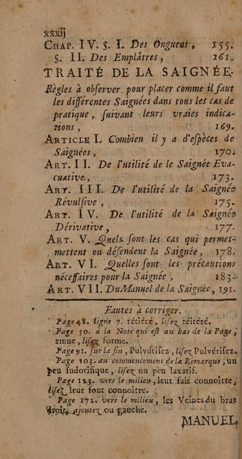 REX) ui ÊRE IV. Cp. TL Des Ongueus, rS$&lt; ns: TT DeshEmplatress tt AL TI6 TRAITÉ DE LA SAIGNÉE: “Règles 2 obferver. pour placer comme il faut les différentes S'aignées dans tous Les cas. de pratique, furvant leurs Uraies 1ndica- ions , KE LE r694 ARTICLE Ï. Conbien, il y a d'efpèces de: _ Saignées, Lo R ARrT.II. De Fuviliré 6 de le Saignée Eva- | CHAtIVR, sel 173- An: LI -Defatilité:de la : Saignée Révulfive , .. +: 175 An IV: De hui de la Saignée Dérivatiue ss SN VAS AT. W Quels Jont les. cas qui permet= mettent ow défendent la Sagnée , 178. AT. VI. Quelles Jont- les. précautions mécefaires pour la Suignée’, .193+ ART. VII. DuAanuel de La S'aignée, 191. Fautes à corriger. 4: Page so. à la Note qui ef aw bas de la Paie gi | rmne , lifex forme. : Pageur. [ur la fin, Pulvdtifez, Lfex Palvérilez. | Page 103. an commencement dela Remarque, ua peu fudorifique ,./ÿ/ex un peu laxarif. . Page 1234 rs le milieu, leur fait connoîtfé £ djfex, leur font connoître, | Page 1724 Vers le milieu, Les Veines du Lras | rois ajoutez où gauche, ne AN de