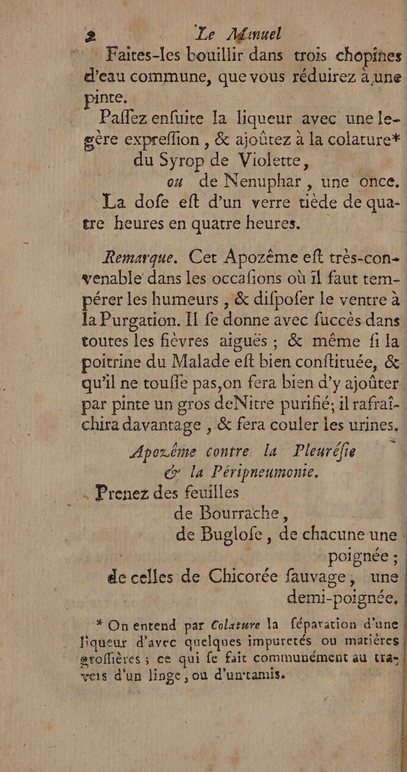 Faites-les bouillir dans trois chopines d’eau commune, que vous réduirez à une inte. Paflez enfuite Ia liqueur avec une fe- gère expreflion , &amp; ajoûtez à la colature* du Syrop de As ou de Nenuphar , une once. La dofe eft d'un verre tiède de qua- tre heures en quatre heures. Remarque. Cet Apozème eff très-con- enable dans les occafions où 1{ faut tem- érer les humeurs , &amp; difpofer le ventre à la Purgation. Il fe donne avec fuccès dans toutes les fièvres aiguës ; &amp; même fi la poitrine du Malade ef bien conftituée, és qu’il ne toufle pas,on fera bien d’y ajoûter par pinte un gros deNitre purifé; il rafrai- chira davantage , &amp; fera couler les urines. Apozême contre la Pleuréfie Co la Péripneumonte. . Prenez des feuilles de Bourrache, de Buglofe, de chacune une : È poignée ; de cite de Chicorée fauvage, une. is Poignée. * On entend par Colature a féparation d'une | liqueur d'avec quelques impuretés ou matières | grofières ; ; ce qui fe fait cominunément au te veis d'un linge; où d'un‘tamis. |