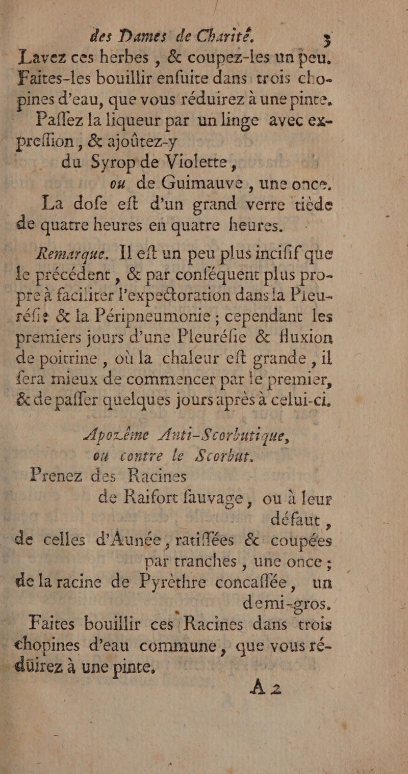 Lavez ces herbes , &amp; coupez-les un peu, Faites-les bouillir enfuite dans trois cho pines d’eau, que vous réduirez à une pinte, Paflez la liqueur par un linge avec ex- * preflion, &amp; ajoûrez-y du Syrop de Violette, | ou de tea , Une once. La dofe eft d'un grand verre tiède de quatre heures eñ quatre heures. Remarque. 1] eft un peu plus incifif que Le précédent , &amp; par conféquent plus pro- pre à facilirer lexpectoration dans !a Pieu-- rélie &amp; la Péripneumonie ; cependant les premiers jours d'une Pleuréfie &amp; Huxion de poitrine , où la chaleur eft grande , il fera mieux de commencer par le &gt; premie gr, &amp; de paffer quelques jours après à celui-ci, Aporême Anti-Scorbuti. que, où contre le Scorbat. Prenez des Racines de Raïfort fauvage, ou à feur défaut , de celles d’Aunée, ratifées &amp; coupées par tranches , une once : de la racine de Pyrèthre concaflée, un demi- “gros. Faites bouillir ces Racines danott trois | €hopines d’eau commune, Ge VOUS ré » düirez à une pinte, fi pi