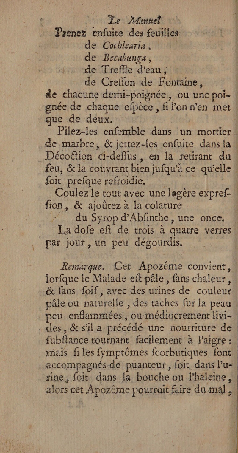 | Le DArmuel Prenez enfuire des feuilles de Cochlearia, de Becabunga, {2 «de Treffle d’eau, de Creflon de Fontaine, de chacune demi-poignée, ou une poi- -gnée de chaque efpèce , filon n’en met ue de deux. feu, &amp; la couvrant bien jufqu’à ce qu’elle {oit prefque refroidie, | Coulez le tout avec une legère expref- fion, &amp; ajoûtez à la colature . 7. du Syrop d’Abfnthe, une once. par jour, un peu dégourdis. Remarque. Cet ÂApozême convient, lorfque le Malade eft pâle, fans chaleur, _&amp; fans foif, avec des urines de couleur mais files fymptômes fcorbutiques font |