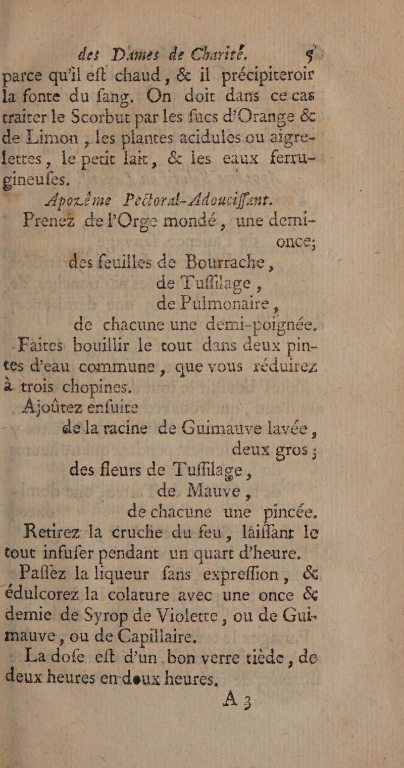du parce qu'il eft chaud, &amp; il précipiteroir la fonte du fans. On doit dans ce cas traiter le Scorbut par les fucs d'Orange &amp;c. de Limon , les plantes acidules ou aigre- Jettes, le petit lai, &amp; les eaux ferru- gineufes. | | 0 Aporême Peitloral-Adouciffanr. Prenez de lOrge mondé, une derni- | ONCE; des feuilles de Bourrache, de Tuffilage, de Pulmonaire, de chacune une demi-poignée, Faites bouillir le cout dans deux pin- tes d'eau commune , que vous réduirez à trois chopines. Ajoûtez enfuite dela racine de Guimauve lavée, | deux gros ; des fleurs de Tuffilage, de, Mauve, | de chacune une pincée, Retirez la cruchie du feu, läiant le tout infufer pendant un quart d'heure, Pañlez la liqueur fans expreflion, &amp; édulcorez la colature avec une once &amp; demie de Syrop de Violette, ou de Gui- mauve, ou de Capillaire, U : La dofe eft d’un bon verre tiède, de deux heures en deux heures. 2