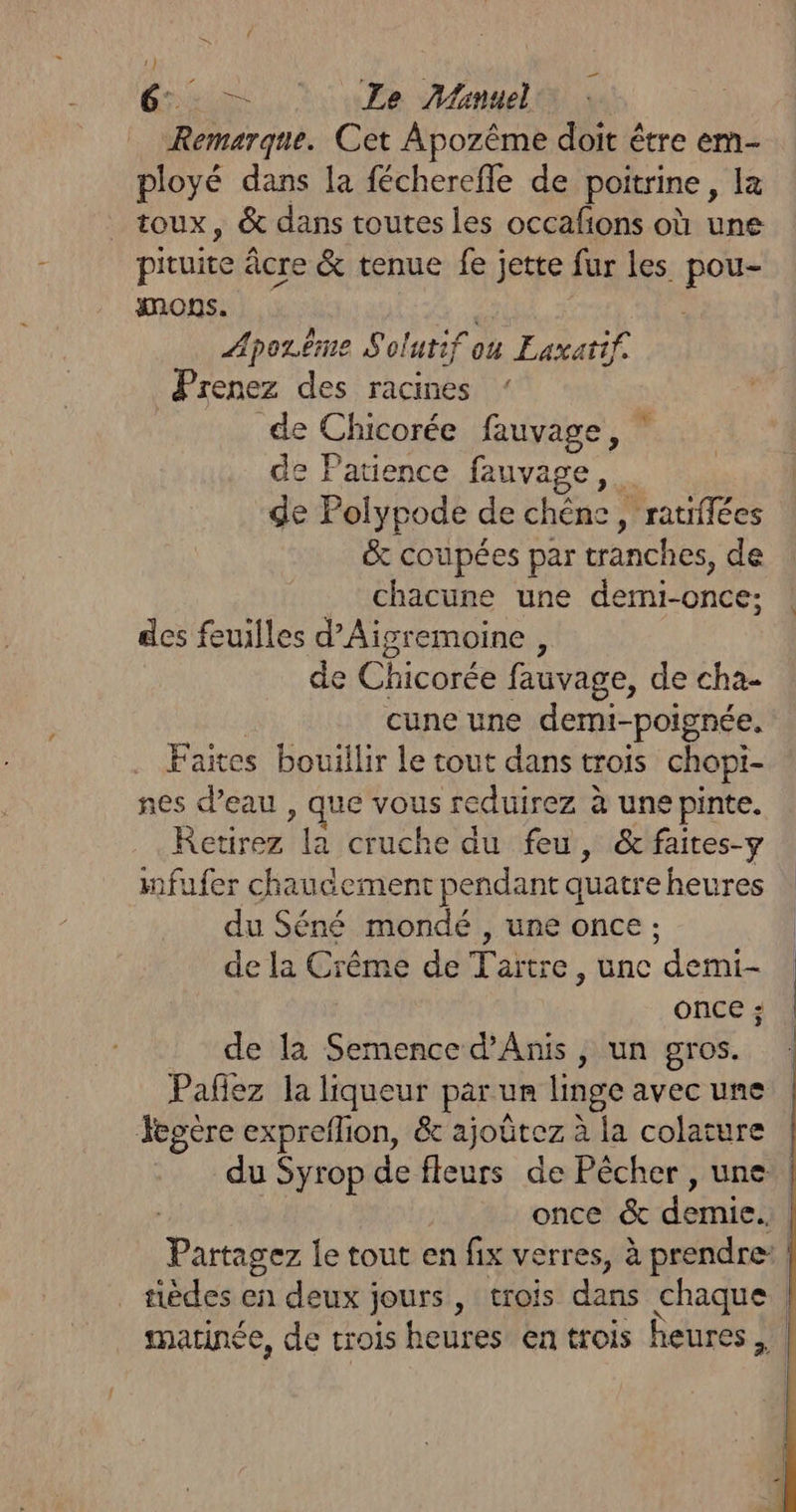 és: = 0Ze Manuel Remarque. Cet Apozême doit être em- ployé dans la fécherefle de poitrine, la toux, &amp; dans toutes les occalions où une pituie âcre &amp; tenue fe jette fur les ue imons. Æporëême Solutif où Eaxattf. Prenez des racines de Chicorée fauvage, de Patience fauvage, de Polypode de chêne, ratiflées &amp; coupées par tranches, de chacune une demi-once; des feuilles d’Aigremoine , de Chicorée fauvage, de cha- cune une demi-poignée. . Faites bouillir le tout dans trois chopi- nes d’eau , que vous reduirez à une pinte. Retirez la cruche du feu, &amp; faites-y mfufer chaudement pendant quatre heures du Séné mondé , une once ; de la Crême de Taïtre, une demi- ONCE ;: de la Semence d’Anis , un gros. * Jcgère expreflion, &amp; ajoûtez à la colature once &amp; tie aédes en deux jours, trois dans chaque matinée, de trois heures en trois heures ,