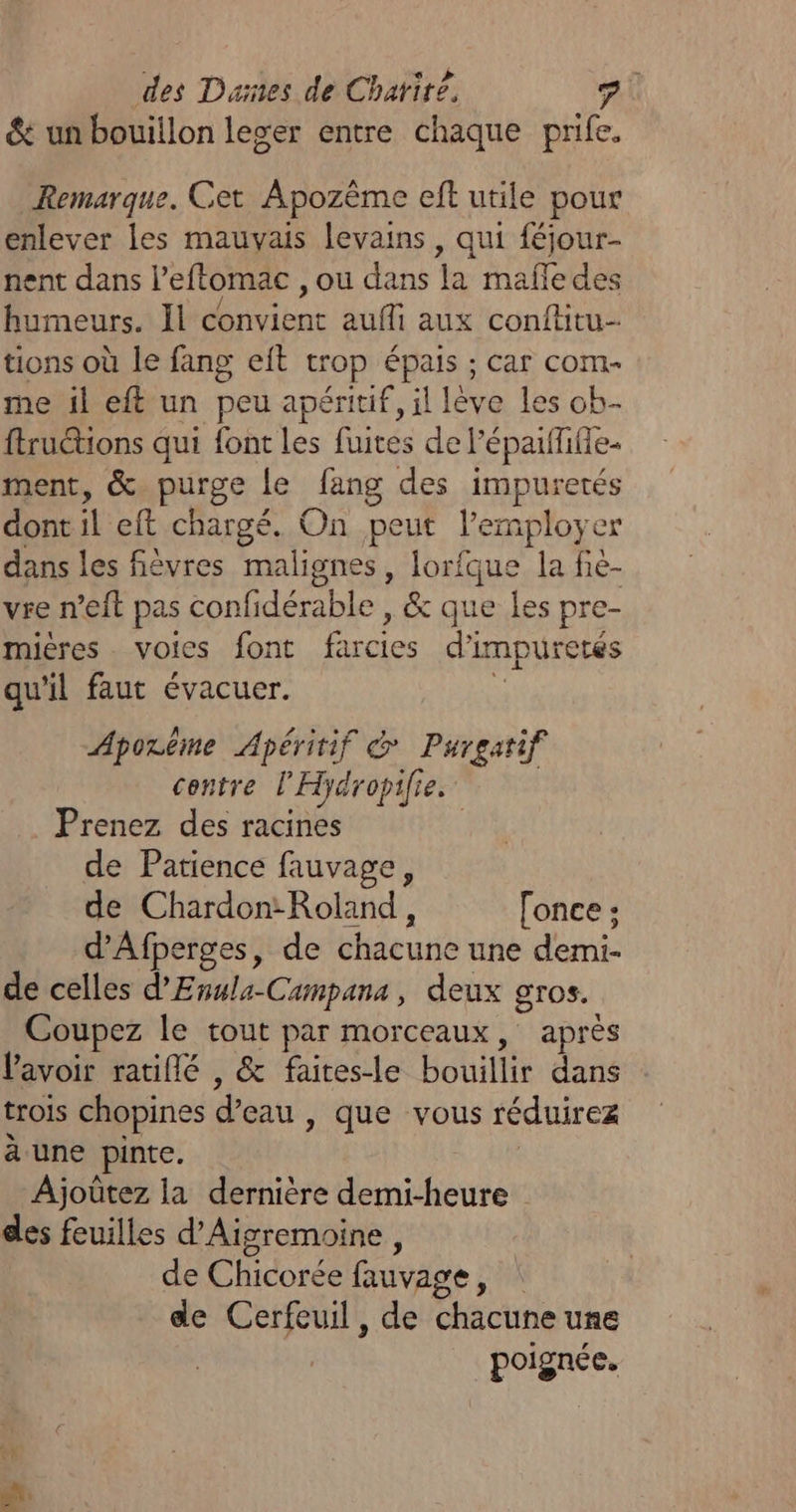 des Dunes de Chatirë, &amp; un bouillon leger entre chaque prife. Remarque. Cet Apozème eft utile pour enlever les mauvais levains, qui féjour- nent dans l'eftomac , Où dans %a mafle des humeurs. Il our aufli aux conftitu- tions où le fang eit trop épais ; car com- me il eft un peu apéritif, il lève Les ob- ftrutions qui font les fuites de l'épaifilie- ment, &amp; purge Le fang des impuretés dont il eft chargé. On peut lemployer dans les fièvres malignes, lorfque la fié- vre n’eft pas confidérable , &amp; que les pre- mières voies font farcies d’impuretés qu'il faut évacuer. à Aporême Apéritif @ Purgatif centre l'Hydropifie. Prenez des racines | de Patience fauvage, de Chardon: Roland, [once ; d'Afperges, de chacune une demi- de celles d'Evula-Campans, deux gros. Coupez le tout par morceaux, après lavoir ratiflé , &amp; faites-le bouillir dans trois chopines d'eau, que vous réduirez à une pinte. Ajoûtez la dernière demi-heure des feuilles d’Aigremoine , | de Chidorée fauvage, de Cerfeuil, de chacune une poignée.