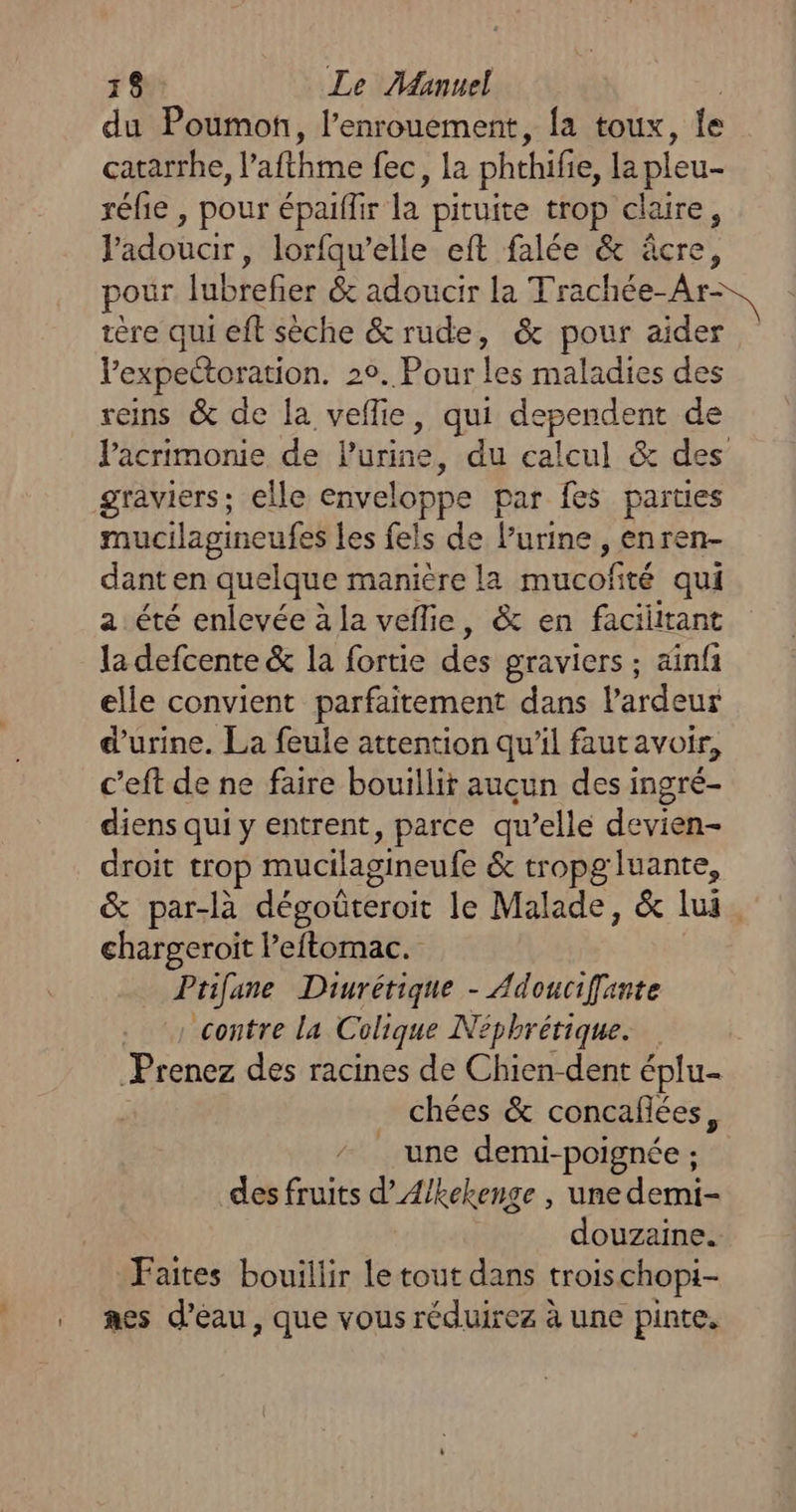du Poumon, l’enrouement, {a toux, le catarrhe, l’afthme fec, la phthifie, la pleu- réle , pour épaiflir R pituite trop claire, Padoucir, lorfqu’elle eft falée &amp; âcre, pour jubiefet &amp; adoucir la Trachéese: tère qui eft sèche &amp; rude, &amp; pour aider Vexpectoration. 29. Pour les maladies des reins &amp; de la vellie, qui dependent de l'acrimonie de lurine, du calcul &amp; des graviers; elle enveloppe par fes parties mucilagineufes les fels de l’urine , enren- danten quelque manière la mucofité qui a été enlevée à la veflie, &amp; en facilitant la defcente &amp; la fortie dés graviers ; ainfi elle convient parfaitement dans l'ardeur d'urine. La feule attention qu'il fautavoir, c’eft de ne faire bouillit auçun des ingré- diens qui y entrent, parce qu’elle devien- droit trop mucilagineufe &amp; tropgluante, &amp; par-là dégoûteroit le Malade, &amp; lui. chargeroit leftomac. Prifane Diurétique - Adoucifante contre la Colique Néphrétique. Prenez des racines de Chien-dent éplu- chées &amp; concaflées, une demi-poignée ; ” des fruits d’Æ/kekenge , une demi- douzaine. Faites bouillir Le tout dans troischopi-- . mes d’eau, que vous réduirez à une pinte.