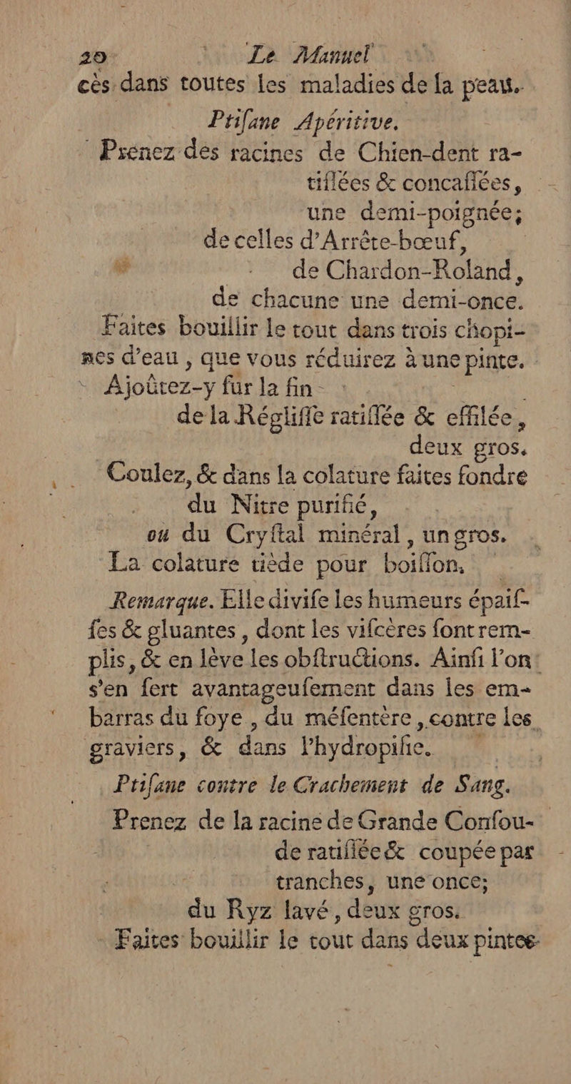 cès dans toutes les maladies de [a peau. Ptilane Apéritive. : Prenez dés racines de Chien-dent ra- tiflées &amp; concafées, une demi-poignée; de celles d’Arrête-bœuf, w : de Chardon- Roland, de chacune une demi-once. Faites bouillir Le tout dans trois chopi- nes d’eau , que vous réduirez à une pinte. Ajoûtez:y für la fin- : . de la Régliffe ratiflée &amp; effilée, deux gros. Coulez, &amp; dans la colature faites fondre du Nitre purifé, ou du Cryftal minéral, un gros. La colature tiède pour DO Remarque. Elle divife les humeurs épai£. fes &amp; gluantes, dont les vifcères fontrem- plis, &amp; en lève les obftructions. Ainfi l’on: s'en fert avantageufement dans les em barras du foye , du méfentère, contre les gravicrs, &amp; dans l’hydropife. Ptifane contre le Crachement de Sang. Prenez de la racine de Grande Confou-. de ratifiée&amp; coupée par tranches, une once; du Ryz lavé, dé Gros. - Faites bouillir Le tout dans deux pintee-