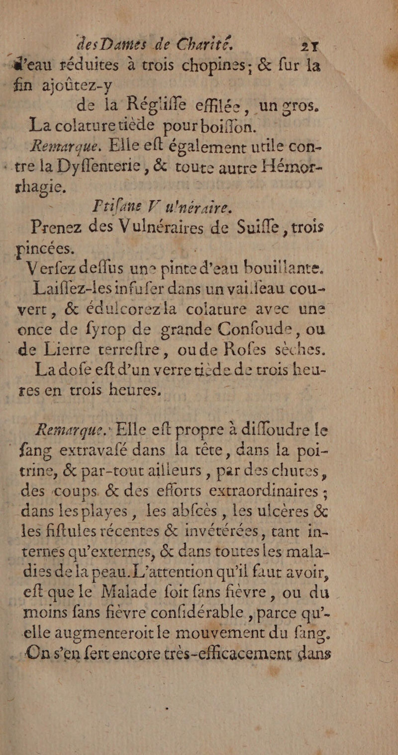 “#’eau réduites à trois chopines: &amp; fur la fin ajoûtez-y de la Régüffe effilée, un gros, La colaturetiède pourboifon. Remarque. Elle eft également utile con- : tre la Dyflenterie, &amp; toute autre Hémor- thagie, ÿ Frilane V u'néraire. Prenez des Vulnéraires de Suifle , trois pincées. Verfez deflus un” pit d'Et Ho ture, Laiflez-lesinfufer dans un vaiiieau cou- vert, &amp; édulcorezla colarure avec une once de fyrop de grande Confoude, ou de Lierre terrefire, ou de Rofes sèches. La dofe eft d’un verre dicde de trois jeu res en trois heures, Remarque. Elle elt propre à diffoudre Le : fang extravafé dans la rête, dans la poi- trine, &amp; par-tout ailleurs | par des chuces, des coups. &amp; des eflorts ER otites. dans lesplayes, les abfcès , les ulcères &amp; les fiftules récentes &amp; invétérées, tant in- ternes qu’externes, &amp; dans toutes les mala- dies de la peauf attention qu'il faut avoir, eftque le Malade foit fans fievre, où du moins fans fièvre confidérable , parce qu’. elle augmenteroit le mouvement du fang. .: On s’en fertencore très-eicacement dans