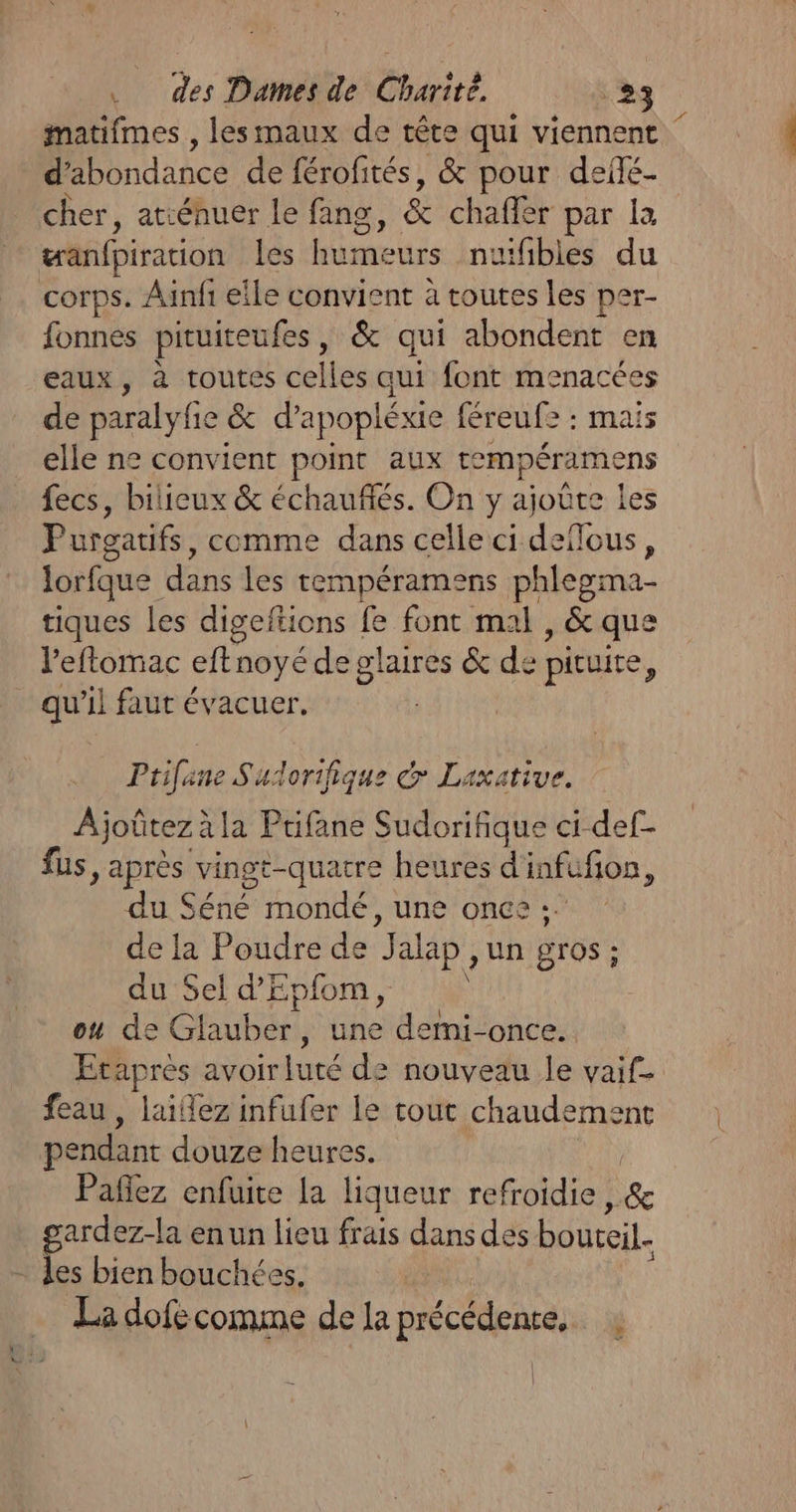 matifmes , lesmaux de tête qui viennent dbondance de férofités, &amp; pour deñé- cher, atiénuer Le fang, &amp; chaffèr par la wanfpiration D meurs inuitiblet du corps. Aïnfi eile convient à toutes les per- fonnes pituiteufes, &amp; qui abondent en eaux, à toutes celles qui font menacées de paralyfie &amp; d'apopléxie féreufe : mais elle ne convient point aux rempéramens fecs, bilieux &amp; échauflés. On y ajoûte les Purgatifs, comme dans celle ci AT lous, lorfque Mae les tempéramens phlegma- tiques les digeftions fe font mal , &amp; que leflomac eftnoyé de pre &amp; de : piruire, _ qu’il faut évacuer. Ptifane Sudorifique &amp; Laxative. | Ajoûtez à la Prifane Sudorifique ci-def- fus, après vingt-quatre heures d'infufon, du Séné mondé, une once : de la Poudre de à alap un Bros : - du Sel d'Epfom, ou de Glauber, une demi-once.. Etapres avoirluré de nouveau le vaif- feau, laiez infufer le tout rar du pendant douze heures. Pañlez enfuice la liqueur refroidie &amp; ardez-la enun lieu frais dans des boutcil. - les bien bouchées. La dofé comme de la précédente, S |