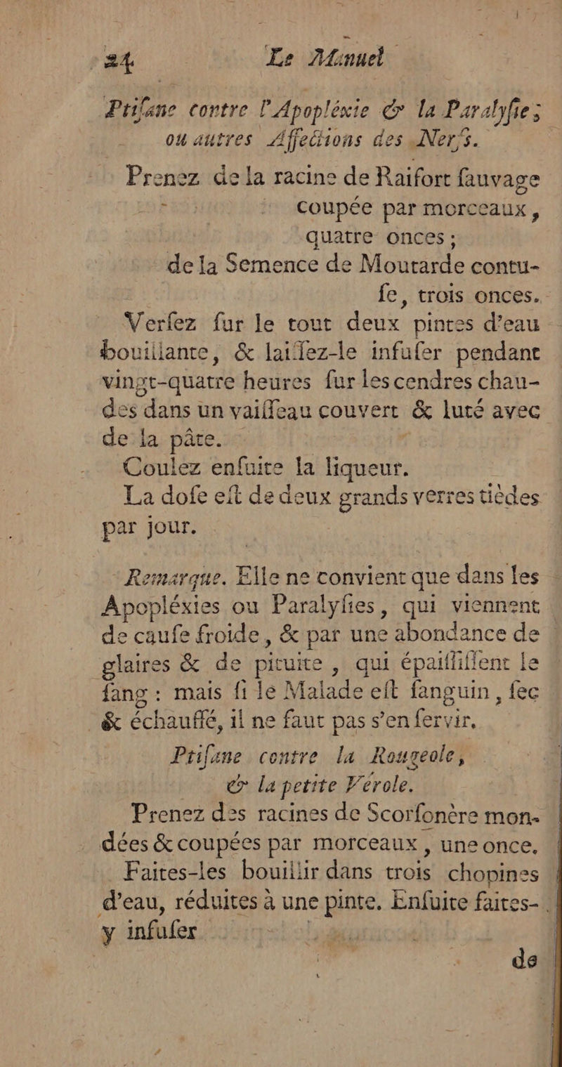 Prilane contre l'Apopléxie d la Paralyfie; ou autres Affethons des Ner's. Prenez de la racine de Raifort fauvage : | coupée par morceaux, quatre onces ; de la Semence de Mourarde contu- fe, trois onces.. Verfez fur le tout deux pintes d’eau bouillante, &amp; lailez-le infufer pendant vinst-quatre heures fur les cendres chau- des dans un vaiffeau couvert &amp; luté avec dela pâte. Coulez enfuite la liqueur. La dofe eit de deux grands verres tièdes par jour. Remarque. Elle ne convient que dans les : Apopléxies ou Paralylies, qui viennent de caufe froide, &amp; par une abondance de : glaires &amp; de pituire , qui épaitliflent le fang : mais fi le Malade eit fanguin , fec _&amp; échaufé, il ne faut pas s’en fervir. Prifane contre la Rougeole, d la petite Verole. Prenez des racines de Scorfonère mon. dées &amp; coupées par morceaux , une once. Faites-les bouillir dans trois chopines d’eau, réduites à une pinte. Enfuite faites. y infufer | de de |