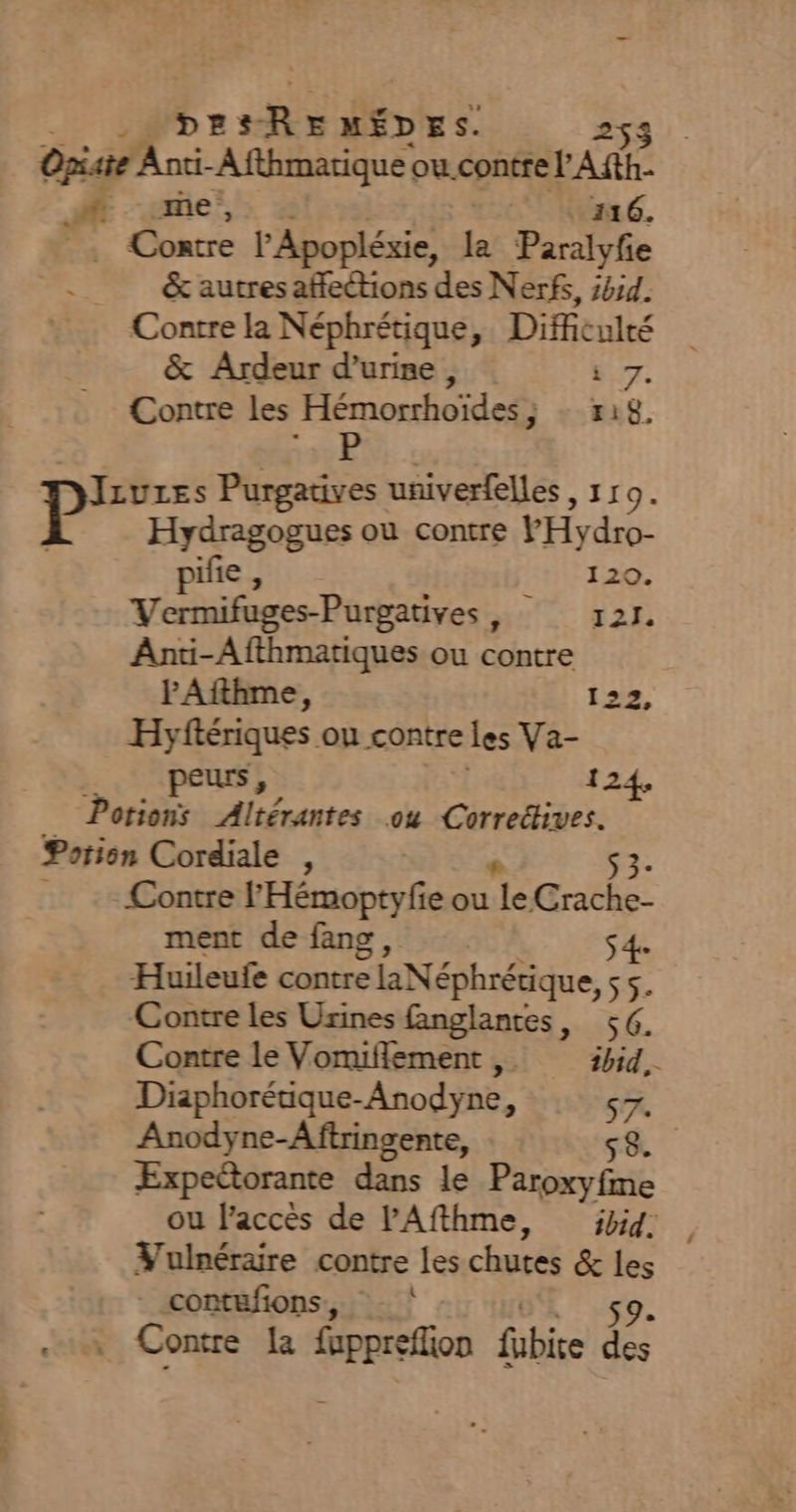 PF Le sh door d | Opiaie Anti-Afthmatique ou contre l'A di ue; . 16. à Contre F'Apopléxie, la Paralyfe | &amp; autres affections des Nerfs, #44. Contre la Néphrétique, Difficulré &amp; Ardeur dure, KT. Contre les Hémorrhoïdes ; r18, Diiuzes Purgatives univerfelles, 11 9. P Hydragogues ou contre PHydro- pifie, EN TaQ. Vermifages-Purgatives , 121. Anti-Afthmatiques ou contre PAfthme, 122, Hyftériques ou contre © les Va- peurs, 12 Potions Altérantes ou Correétives. Potion Cordiale , $ 3- Contre l'Hémoptyfie ou «2 A ea ment de fang, S 4e Huileufe contre laNéphrérique, ss. Contre les Usines fanglantes, 56. Contre le Vomiflement , ibid. Diaphorétique- Anodyne, 57: Anodyne-Aftringente, ÆExpeétorante dans le Peu ou l'accès de lPAfthme, ibid. Vulnéraire contre les chutes &amp; si _contufions, . Contre la re fübice des