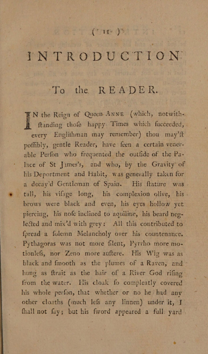 (cig 7 INTRODUCTION: To the READER. “N the Reign of Queen ANNE (which, notwith- | ftanding thofe happy. Times which fucceeded, . every Englithman may remember) thou may’ft poffibly, gentle Reader, have feen.a certain vener- able Perfon who frequented. the outfide of the Pa- lace of St Jimes’s,. and who, by the Gravity’ of his Deportment and Habit, was generally taken for a decay'd Gentleman of Spain. His ftature was - tall, his vifage long, his complexion olive, his - brows were black and even, his eyes hollow yet piercing, his nofe inclined to aquiline, his beard neg- Jegted and mix’d with grey: All this contributed to fpread a folemn Melancholy over his: countenance. © Pythagoras was not more filent, Pyrrho more mo- tionlefs, nor Zeno more auftere. His Wig was as black and fmooth as the plumes of a Raven, and ° hung as ftrait as the hair of a River God rifing from the water. His cloak fo compleatly covered his whole perfon, that whether or no he: had any other cloaths (inuch lefs any linnen) under it, I. fhall not fay; but his fword appeared a full: yard
