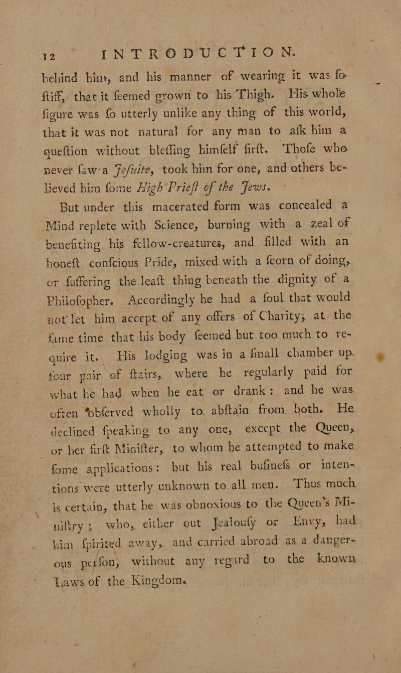 behind him, and his manner of wearing it was fo Riff, that it femed grown to his Thigh. His whole figure was fo utterly unlike any thing of this world, that it was not natural for any man to afk him a queftion without bletling himfelf firtt. Thofe who never faw'a Fefwite, took him for one, and others be- lieved him fome High“Prieft of the Jews. But under this macerated form was concealed a Mind replete with Science, burning with a zeal of benefiting his fellow-creatures, and filled with an honeft confcious Pride, mixed with a {corn of doing, or fuffering the Jeaft thing beneath the dignity of a Philofopher. Accordingly he had a foul that would not’ let him accept of any offers of Charity, at the {ame time that his body feemed but too much to re- quire it. His lodging was in a fmall chamber up. four pair of ftairs,. where he regularly paid for what he had when he eat or drank: and he was often Yobferved wholly to, abftain from both. He declined {peaking to any one, except the Queen, or her firft Minifter, to whom he attempted to make fome applications: but his real bufinels or inten- tions were utterly unknown to all men. Thus much is certain, that he was obnoxious to the Queen’s Mi- niltry 3 who, either out Jealoufy or Envy, had him fpirited away, and carried abroad as.a danger- ous perfon, without any regard — to the known Laws of the Kingdom.