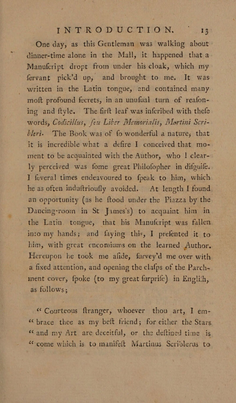 One day, as this Gentleman was walking about dinner-time alone in the Mall, it happened that a Manufcript dropt from under his cloak, which my fervant pick’d up, and brought to me. It was written in the Latin tongue, and contained many moft profound fecrets, in an unofual turn of reafon- ing and ftyle. The firft leaf was infcribed with thefe words, Codicillus, feu Liber Memorialis, Martini Scri- bleri. The Book was of fo wonderful a nature; that it is incredible what a defire I conceived that mo- ment to be acquainted with the Author, who | clear- ly perceived was fome great Philofopher in difguife. I feveral times endeavoured to fpeak to him, which he as often induftrioufly avoided. At length I found an opportunity (as he ftood under the Piazza by the Dancing-room in St James’s) to acquaint him in the Latin. tongue, that his Manufcript was fallen inio my hands; and faying this, I prefented it to him, with great encomiums on the learned Author. Hereupon he took me afide, furvey’d me over with a fixed attention, and opening the clafps of the Parch- ment cover, fpoke (to my great furprife) in Englith, as follows; “Courteous ftranger, whoever thou art, I em- “brace thee as my bet friend; for either the Stars “and my Art are deceitful, or the deftined time is “come which is to manifeft Martinus Scriolerus to