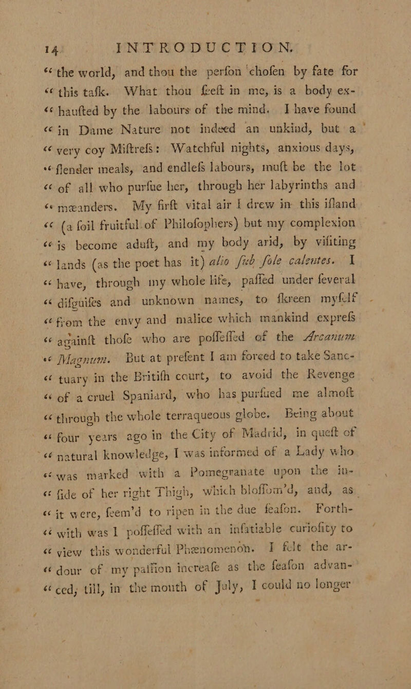 “the world, and thou the perfon ‘chofen by fate for “¢ this tafk. What thou feeft in me, is a body ex- &lt;¢ haufted by the labours of the mind. I have found “in Dame Nature not indeed an unkind, but a “&lt; very coy Miftrefs: Watchful nights, anxious days, *“ flender meals, and endlefs labours, muft be the lot &lt;¢ of all who purfue her, through her labyrinths and ‘© meanders. My firft vital air | drew in this ifland &lt;¢ (a foil fruitful. of Philofophers) but my complexion ‘© js become aduft, and my body arid, by vifiting ‘«Jands (as the poet has it) a/io fib Sole caleutes. I «have, through my whole life, pafled under feveral ‘¢ from the envy and malice which mankind exprefs ‘© againft thofe who are poflefied of the Arcanum «© Magnum. But at prefent I am forced to take Sanc- &lt;¢ tuary in the Britith court, to avoid the Revenge “of a cruel Spaniard, who has puriued me almoft “through the whole terraqueous globe. Being about &lt;¢ natural knowledge, I was informed of a Lady who sé was marked with a Pomegranate upon the in- « it were, feem’d to ripen in the due feafon. Forth- &lt;é with was 1 poffeffed with an infatiable curiofity to «view this wonderful Phenomenon. I fele the ar- «dour of my paifion increafe as the feafon advan- “ced; till, in the mouth of July, I could no longer -