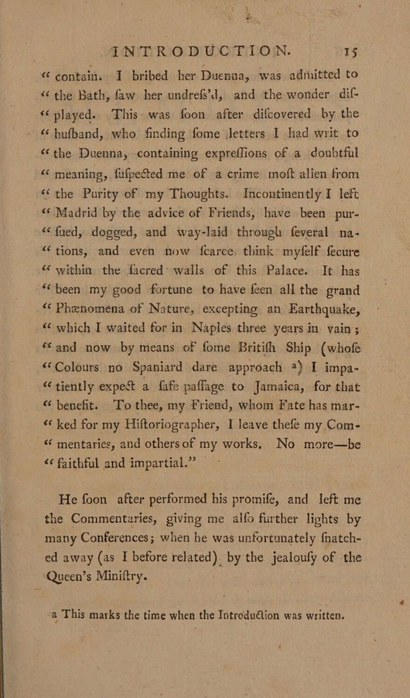 “ e INTRODUCTION. 15 “ contain. I bribed her Duenaa, was adruitted to “the Bath, faw her undrefs’d, and the wonder dif- *¢ played. This was foon after difcovered by the “ hufband, who finding fome letters I had writ to “the Duenna, containing expreffions of a doubtful “ meaning, fufpected me of a crime moft alien from “(the Purity of my Thoughts. Incontinently I left “‘ Madrid by the advice of Friends, have been pur- “ fued, dogged, and way-laid through feveral na- “tions, and even now fcarce, think myfelf fecure “‘ within. the facred’ walls of this Palace. It has “been my good fortune to have feen all the grand «‘ Phenomena of Nature, excepting an Earthquake, “‘ which I waited for in Naples three years in vain; ‘*and now by means of fome Britifh Ship (whofe &lt;‘Colours no Spaniard dare approach 2) I impa- “tiently expect a fafe paflage to Jamaica, for that “benefit. To thee, my Friend, whom Fate has mar- “‘ ked for my Hiftoriographer, I leave thefe my Com- «‘ mentaries, and othersof my works, No more—be ‘¢ faithful and impartial.” He foon after performed his promife, and left me the Commentaries, giving me alfo further lights by many Conferences; when he was unfortunately fnatch- ed away (as I before related) by the jealoufy of the Queen’s Miniftry. a This marks the time when the Introdu@tion was written.