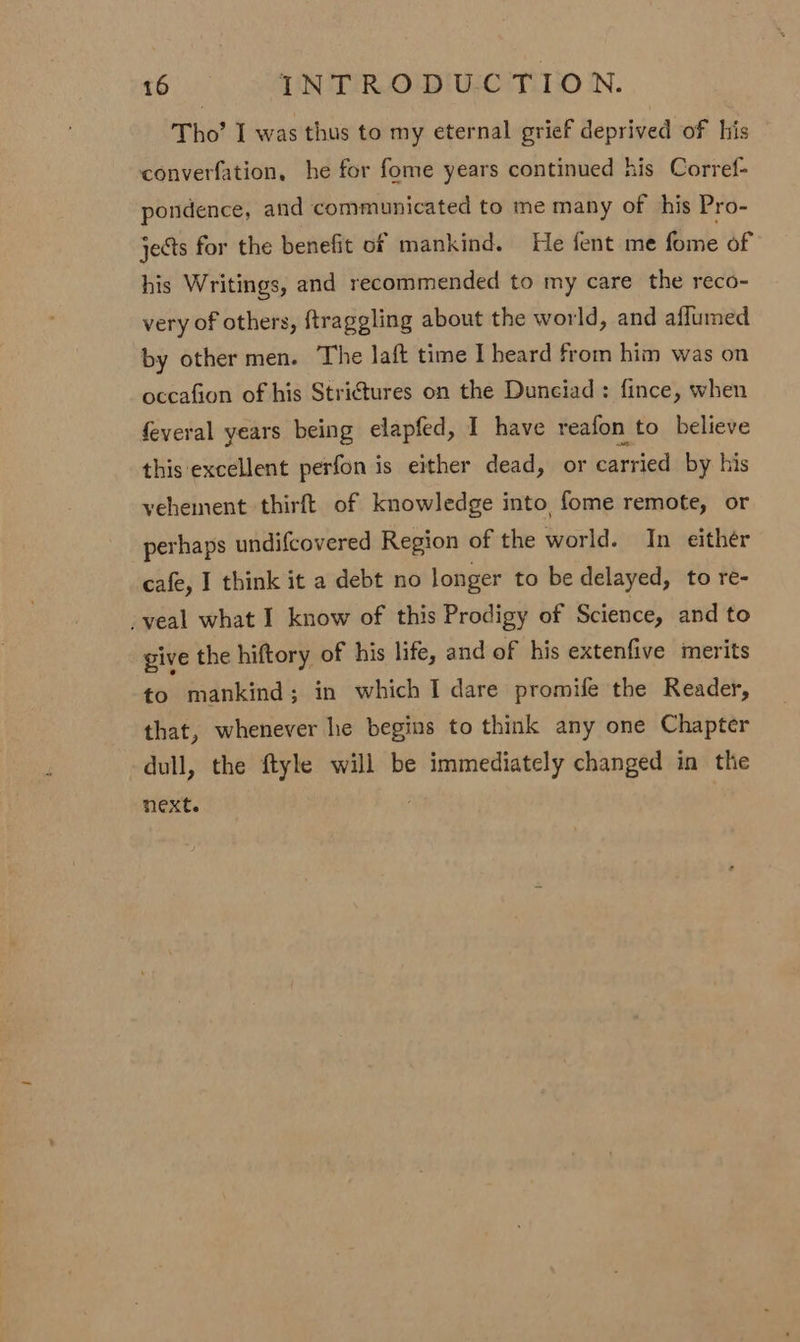 Tho’ I was thus to my eternal grief deprived of his converfation, he for fome years continued his Corref- pondence, and communicated to me many of his Pro- jects for the benefit of mankind. He fent me fome of his Writings, and recommended to my care the reco- very of others, ftraggling about the world, and affumed by other men. The laft time I heard from him was on occafion of his Stri€tures on the Duneiad : fince, when feveral years being elapfed, I have reafon to believe this excellent perfon is either dead, or carried by his vehement thirft of knowledge into fome remote, or perhaps undifcovered Region of the world. In either cafe, I think it a debt no longer to be delayed, to re- veal what I know of this Prodigy of Science, and to give the hiftory of his life, and of his extenfive merits to mankind; in which I dare promife the Reader, that, whenever he begins to think any one Chapter dull, the ftyle will be immediately changed in the next.