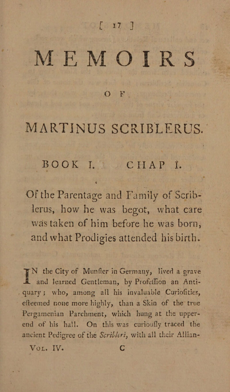 MEMOIRS O F. MARTINUS SCRIBLERUS. BOOK, tb CHAR ts Of the Parentage and Family of Scrib- lerus, how he was begot, what care was taken of him before he was born, and what Prodigies attended his birth. BN the City of Munfter in Germany, lived a grave and learned Gentleman, by Profeifion an Anti- efteemed none more highly, than a Skin of the true Pergamenian Parchment, which hung at the upper- end of his hall. On this was curioufly traced the ancient Pedigree of the Scrid/eri, with all their Allian-