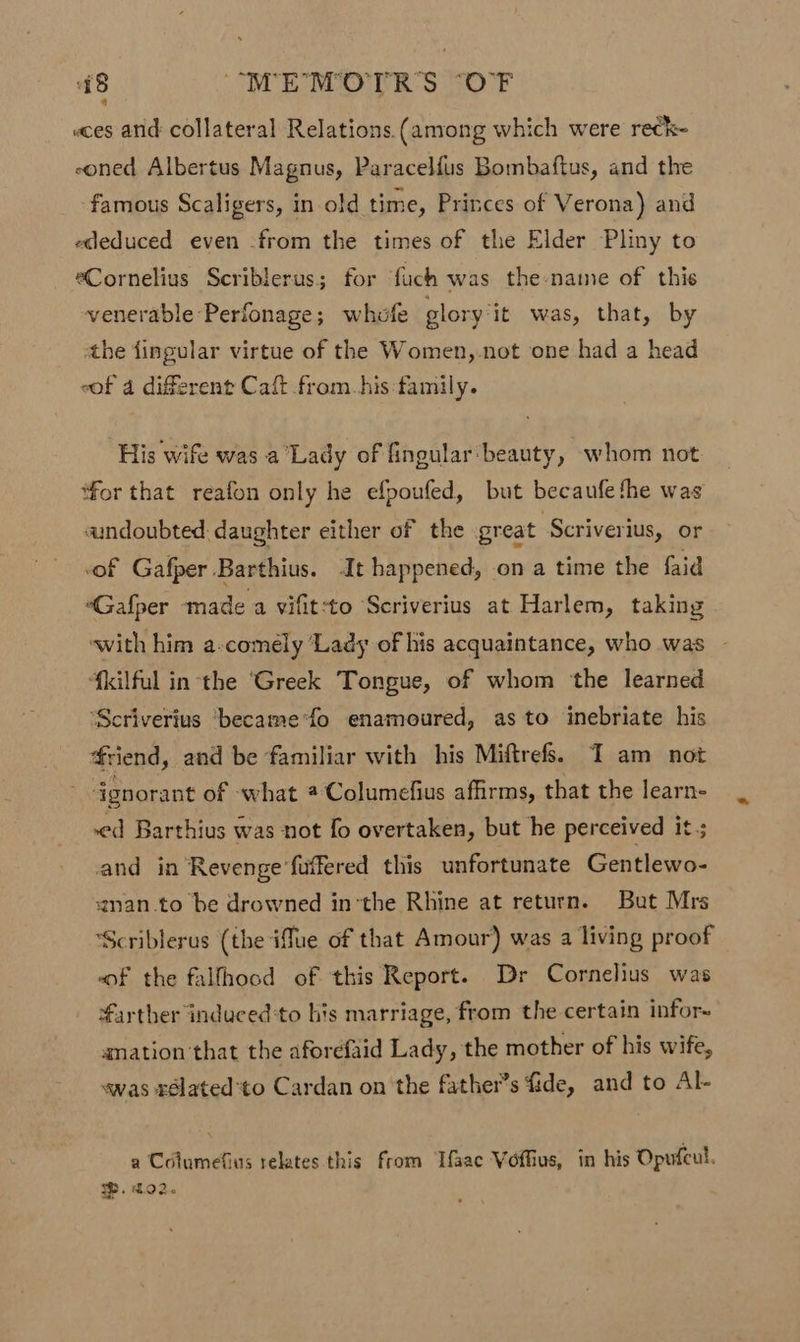 a8 “MEMOTR'S ‘OF «ces and collateral Relations (among which were rechk- eoned Albertus Magnus, Paracelfus Bombaftus, and the famous Scaligers, in old time, Princes of Verona) and ededuced even -from the times of the Elder Pliny to eCornelius Scriblerus; for ‘fuch was the name of this venerable Perfonage; whofe glory ‘it was, that, by the fingular virtue of the Women,.not one had a head eof 4 different Caft from.his:tamily. His wife was a Lady of fingular beauty, whom not for that reafon only he efpoufed, but becaufethe was «undoubted: daughter either of the great Scriverius, or of Gafper Barthius. It happened, on a time the faid “Gafper made a vifit-to Scriverius at Harlem, taking with him a-comely ‘Lady of his acquaintance, who was {kilful inthe ‘Greek Tongue, of whom ‘the learned ‘Scriverius ‘became'fo enamoured, as to inebriate his friend, and be familiar with his Miftrefs. I am not ~ Ggnorant of -what # Columefius affirms, that the learn- ed Barthius was not fo overtaken, but he perceived it ; and in Revenge ’fuffered this unfortunate Gentlewo- anan.to be drowned in’the Rhine at return. But Mrs “Scriblerus (the ifue of that Amour) was a living proof “of the fallhood of this Report. Dr Cornelius was farther induced to his marriage, from the certain infor~ anation'that the aforefaid Lady, the mother of his wife, was rélated'to Cardan on the father’s fide, and to Al- a Columefins relates this from Tfaac Voflius, in his Opufcul.